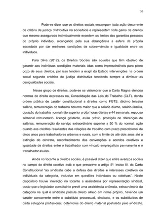 36 
Pode-se dizer que os direitos sociais encampam toda ação decorrente 
de critério de justiça distributiva na sociedade e representam toda gama de direitos 
que mesmo assegurado individualmente excedem os limites das garantias pessoais 
do próprio indivíduo, alcançando pela sua abrangência a esfera da própria 
sociedade por dar melhores condições de sobrevivência e igualdade entre os 
indivíduos. 
Para Silva (2012), os Direitos Sociais são aqueles que têm objetivo de 
garantir aos indivíduos condições materiais tidas como imprescindíveis para pleno 
gozo de seus direitos, por isso tendem a exigir do Estado intervenções na ordem 
social segundo critérios de justiça distributiva tendendo sempre a diminuir as 
desigualdades sociais. 
Nesse grupo de direitos, pode-se se vislumbrar que a Carta Magna elencou 
normas de direito expressas na, Consolidação das Leis do Trabalho (CLT), dando 
ordem pública de caráter constitucional a direitos como FGTS, décimo terceiro 
salário, remuneração do trabalho noturno maior que o salário diurno, salário-família, 
duração do trabalho normal não superior a oito horas diárias e 44 semanais, repouso 
semanal remunerado, licença gestante, aviso prévio, proibição de diferenças de 
salários, remuneração do serviço extraordinário superior a 50 % do normal, ação 
quanto aos créditos resultantes das relações de trabalho com prazo prescricional de 
cinco anos para trabalhadores urbanos e rurais, com o limite de até dois anos até a 
extinção do contrato, reconhecimento das convenções e acordos coletivos e 
igualdade de direitos entre o trabalhador com vínculo empregatício permanente e o 
trabalhador avulso. 
Ainda no tocante a direitos sociais, é possível dizer que entre avanços sociais 
no campo do direito coletivo está o que prescreve o artigo 8º, inciso III, da Carta 
Constitucional “ao sindicato cabe a defesa dos direitos e interesses coletivos ou 
individuais da categoria, inclusive em questões individuais ou coletivas”. Neste 
dispositivo houve inovação no tocante a assistência por representação sindical, 
posto que o legislador constituinte prevê uma assistência anômala, extraordinária da 
categoria na qual o sindicato postula direito alheio em nome próprio, havendo um 
caráter concorrente entre o substituto processual, sindicato, e os substituídos de 
dada categoria profissional, detentores do direito material postulado pelo sindicato. 
 