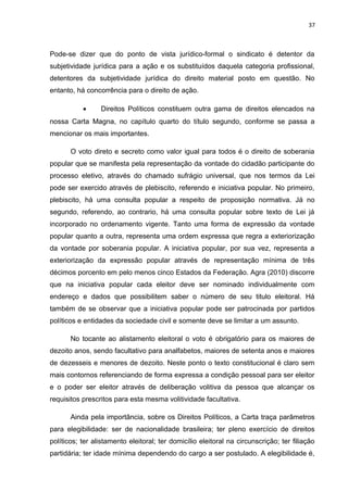 37 
Pode-se dizer que do ponto de vista jurídico-formal o sindicato é detentor da 
subjetividade jurídica para a ação e os substituídos daquela categoria profissional, 
detentores da subjetividade jurídica do direito material posto em questão. No 
entanto, há concorrência para o direito de ação. 
· Direitos Políticos constituem outra gama de direitos elencados na 
nossa Carta Magna, no capítulo quarto do título segundo, conforme se passa a 
mencionar os mais importantes. 
O voto direto e secreto como valor igual para todos é o direito de soberania 
popular que se manifesta pela representação da vontade do cidadão participante do 
processo eletivo, através do chamado sufrágio universal, que nos termos da Lei 
pode ser exercido através de plebiscito, referendo e iniciativa popular. No primeiro, 
plebiscito, há uma consulta popular a respeito de proposição normativa. Já no 
segundo, referendo, ao contrario, há uma consulta popular sobre texto de Lei já 
incorporado no ordenamento vigente. Tanto uma forma de expressão da vontade 
popular quanto a outra, representa uma ordem expressa que regra a exteriorização 
da vontade por soberania popular. A iniciativa popular, por sua vez, representa a 
exteriorização da expressão popular através de representação mínima de três 
décimos porcento em pelo menos cinco Estados da Federação. Agra (2010) discorre 
que na iniciativa popular cada eleitor deve ser nominado individualmente com 
endereço e dados que possibilitem saber o número de seu titulo eleitoral. Há 
também de se observar que a iniciativa popular pode ser patrocinada por partidos 
políticos e entidades da sociedade civil e somente deve se limitar a um assunto. 
No tocante ao alistamento eleitoral o voto é obrigatório para os maiores de 
dezoito anos, sendo facultativo para analfabetos, maiores de setenta anos e maiores 
de dezesseis e menores de dezoito. Neste ponto o texto constitucional é claro sem 
mais contornos referenciando de forma expressa a condição pessoal para ser eleitor 
e o poder ser eleitor através de deliberação volitiva da pessoa que alcançar os 
requisitos prescritos para esta mesma volitividade facultativa. 
Ainda pela importância, sobre os Direitos Políticos, a Carta traça parâmetros 
para elegibilidade: ser de nacionalidade brasileira; ter pleno exercício de direitos 
políticos; ter alistamento eleitoral; ter domicílio eleitoral na circunscrição; ter filiação 
partidária; ter idade mínima dependendo do cargo a ser postulado. A elegibilidade é, 
 