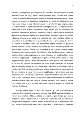 38 
portanto, a condição sine qua non para que o candidato adquira condição de tornar 
possível a posse em cargo eletivo. Neste diapasão, então, pode-se dizer que no 
tocante a nacionalidade estaríamos diante de atributo personalíssimo da pessoa 
humana no concerne a requisito de aquisição de seu direito de cidadania no país. 
Trata-se de atributo pessoal intransferível, só sendo adquirido pela própria pessoa. 
Já no concernente ao pleno exercício dos direitos políticos, diz –se a prerrogativa de 
poder gozar e fruir da plena atividade de cargo eletivo, quer por provimento em 
eleição no executivo ou legislativo, através do sistema proporcional ou majoritário. 
No tocante ao alistamento eleitoral ou a inscrição do candidato, trata-se de requisito 
indispensável para tornar possível a existência do registro jurídica eleitoral do 
candidato e de sua candidatura. Já o domicílio eleitoral na circunscrição é o animus 
de exercer a atividade eletiva em determinado âmbito territorial de jurisdição 
eleitoral. Quanto a filiação partidária só aqueles que estão em pleno gozo de seus 
direitos políticos podem filiar-se com a ressalva de ser possível também àqueles 
eleitores considerados inelegíveis. Para Silva (2012) a filiação partidária é o ato pelo 
qual um eleitor adota um programa e passa a integrar um partido político, sendo 
vínculo de elegibilidade do cidadão por um partido político. Disto decorre que para 
eleição em cargo eletivo, o eleitor deve se filiar a partido político com antecedência 
de um ano. Há pessoas ou categorias nas quais existem vedações de atividade 
política partidária prevista em lei: Magistrados; membros do Ministério Público; 
membros do TCU; membros da defensoria pública; serventuário da justiça eleitoral. 
No que concerne a idade mínima para elegibilidade, é preconizado que para 
Presidentes, Vice Presidente e Senadores a idade mínima limite é de trinta e cinco 
anos; já para Governador e Vice Governador a idade limite mínima é de trinta anos; 
Deputado Federal, Deputado Estadual, Distrital e Prefeito Vice Prefeito e Juiz de 
Paz, a idade é de vinte e um anos como limite mínimo; e vereador a idade limite 
mínima é de 18 anos. 
A Carta Magna ainda no artigo 14, parágrafo 4º, trata dos inalistáveis e 
inelegíveis. Por inalistáveis entende-se segundo Agra (2010) aqueles cidadãos que 
tiveram seus direitos políticos perdidos ou suspensos pelo tempo que durar a 
suspensão. São os estrangeiros e os conscritos. Conscritos são os militares no 
serviço militar obrigatório. Ainda o mesmo autor arrazoa que o impedimento é no 
caso de serviço militar obrigatório, sendo alistável o cidadão antes ou depois do 
 
