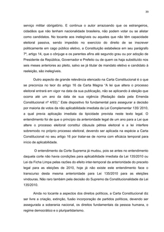 39 
serviço militar obrigatório. E continua o autor arrazoando que os estrangeiros, 
cidadãos que não tenham nacionalidade brasileira, não podem votar ou se alistar 
como candidatos. No tocante aos inelegíveis ou aqueles que não têm capacidade 
eleitoral passiva, sendo impedido no exercício do direito de se inscrever 
politicamente em cago público eletivo, a Constituição estabelece em seu parágrafo 
7º, artigo 14, que o cônjuge e os parentes afins até segundo grau ou por adoção de 
Presidente da República, Governador e Prefeito ou de quem os haja substituído nos 
seis meses anteriores ao pleito, salvo se já titular de mandato eletivo e candidato à 
reeleição, são inelegíveis. 
Outro aspecto de grande relevância elencado na Carta Constitucional é o que 
se preconiza no teor do artigo 16 da Carta Magna “A lei que altera o processo 
eleitoral entrará em vigor na data da sua publicação, não se aplicando à eleição que 
ocorra até um ano da data de sua vigência (Redação dada pela Emenda 
Constitucional nº 4/93).” Este dispositivo foi fundamental para assegurar a decisão 
por maioria de votos da não aplicabilidade imediata da Lei Complementar 135/ 2010, 
a qual previa aplicação imediata da tipicidade prevista neste texto legal. O 
entendimento foi de que o princípio da anterioridade legal de um ano para a Lei que 
altere o processo eleitoral constitui cláusula pétrea eleitoral e a lei interfere 
sobremodo no próprio processo eleitoral, devendo ser aplicada na espécie a Carta 
Constitucional no seu artigo 16 por tratar-se de norma com eficácia temporal para 
início de aplicabilidade. 
O entendimento da Corte Suprema já mudou, pois se antes no entendimento 
daquela corte não havia condições para aplicabilidade imediata da Lei 135/2010 ou 
Lei da Ficha Limpa pelas razões do efeito inter-temporal da anterioridade do preceito 
legal para as eleições de 2010, hoje já não existe este entendimento face o 
transcurso desta mesma anterioridade para Lei 135/2010 para as eleições 
vindouras. Não raro também pela decisão do Supremo da Constitucionalidade da Lei 
135/2010. 
Ainda no tocante a aspectos dos direitos políticos, a Carta Constitucional diz 
ser livre a criação, extinção, fusão incorporação de partidos políticos, devendo ser 
assegurada a soberania nacional, os direitos fundamentais da pessoa humana, o 
regime democrático e o pluripartidarismo. 
 