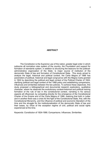 4 
ABSTRACT 
The Constitution is the Supreme Law of the nation, greater legal order in which 
subsume all normative rules system of the country, the Foundation and support for 
formation of standards system, in addition to structuring the beacons for the political-administrative 
organization of the State. Is major source of institution of the 
democratic State of law and formation of Constitutional State. This study aimed to 
analyze the legal, historical and political context, the Carta Magna of 1988 has 
parameters of political, historical and legal congruence with the Magna Carta granted 
in 1824 by describing the political and legal context of the Political Charter of 1824; 
clarifying political and legal context of the 1988 policy and establishing comparisons, 
influences and similarities between the two policies. To achieve these objectives, this 
study proposed a bibliographical and documental research exploratory, qualitative 
character, where he observed the evolutionary context-historical and political training 
formation of the rule of law in the constitutional context, narrating in his various 
aspects all influenced, by competing directly for the emergence of the Constitutional 
Charter of the Empire and of the Carta Magna of 1988, realizing that both in Letter 
and in another there was a crisis for the fight of the Constitutional State, first, with the 
Constitutional Monarchy, and the influence of political and economic liberalism of the 
time and the struggle for the institutionalization of the democratic State of law and 
their bases, by virtue of the exception regime of civil, political and social rights 
experienced at the time. 
Keywords: Constitution of 1824-1988. Comparisons. Influences. Similarities 
 