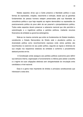 40 
Nestes aspectos vê-se que a Carta preserva a liberdade política e suas 
formas de expressões, criações, nascimento e extinção, desde que as garantias 
fundamentais da pessoa humana estejam preservadas pela sua liberdade de 
consciência política e que haja respeito ao regime democrático ou expressões do 
posicionamento político do povo além de ser possível o pluripartidarismo político. 
Todos estes aspectos devem preservar a soberania nacional que não permitirá a 
subordinação e a ingerência política a partidos políticos, mediante recursos 
financeiros de entidade ou governos estrangeiros. 
Note-se na mesma corrente que entre os fundamentos do Estado brasileiro, 
constituindo o Estado Democrático de Direito está o pluralismo político ou 
diversidade política como reconhecimento expresso onde vários partidos são 
reconhecidos no exercício do seu poder político, segundo as regras e diretrizes da 
sua criação nos respectivos estatutos da entidade e conforme o procedimento 
eleitoral previsto em lei. 
A Constituição ainda assegura aos partidos políticos autonomia para definir 
sua estrutura interna, organização e funcionamento e critérios para adotar a escolha 
e o regime de suas coligações eleitorais sem obrigatoriedade de vinculação entre 
candidatos a nível nacional. 
Essa é a gama mais importante de direitos e princípios constitucionais que 
interessam a esta obra. 
 