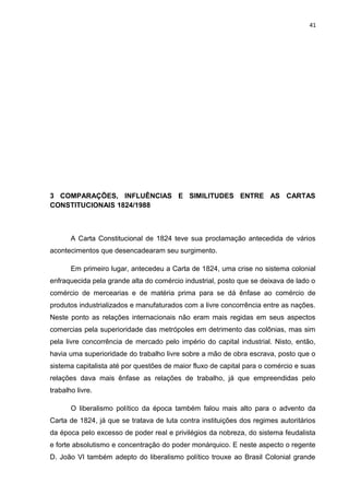 41 
3 COMPARAÇÕES, INFLUÊNCIAS E SIMILITUDES ENTRE AS CARTAS 
CONSTITUCIONAIS 1824/1988 
A Carta Constitucional de 1824 teve sua proclamação antecedida de vários 
acontecimentos que desencadearam seu surgimento. 
Em primeiro lugar, antecedeu a Carta de 1824, uma crise no sistema colonial 
enfraquecida pela grande alta do comércio industrial, posto que se deixava de lado o 
comércio de mercearias e de matéria prima para se dá ênfase ao comércio de 
produtos industrializados e manufaturados com a livre concorrência entre as nações. 
Neste ponto as relações internacionais não eram mais regidas em seus aspectos 
comercias pela superioridade das metrópoles em detrimento das colônias, mas sim 
pela livre concorrência de mercado pelo império do capital industrial. Nisto, então, 
havia uma superioridade do trabalho livre sobre a mão de obra escrava, posto que o 
sistema capitalista até por questões de maior fluxo de capital para o comércio e suas 
relações dava mais ênfase as relações de trabalho, já que empreendidas pelo 
trabalho livre. 
O liberalismo político da época também falou mais alto para o advento da 
Carta de 1824, já que se tratava de luta contra instituições dos regimes autoritários 
da época pelo excesso de poder real e privilégios da nobreza, do sistema feudalista 
e forte absolutismo e concentração do poder monárquico. E neste aspecto o regente 
D. João VI também adepto do liberalismo político trouxe ao Brasil Colonial grande 
 