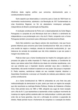 42 
influência deste regime político que concorreu decisivamente para o 
constitucionalismo nacional. 
Outro aspecto que desencadeou e concorreu para a Carta de 1824 foram os 
movimentos revolucionários, sobretudo o da Revolução de 1817 fundamentada na 
crise Econômica Regional, no fim do absolutismo monárquico português, 
independência do Brasil e proclamação da Republica. 
A revolução constitucional do Porto com o desencadeameto da Carta Magna 
Portuguesa e a proposta de uma Monarquia dual com o Brasil e o sentimento de 
independência e sua proclamação com o fico de D. Pedro, rompendo com a Coroa 
Portuguesa também concorreram para a Monarquia Constitucional do Brasil. 
Outro fato existente e que Alguns autores não reconhecem, mas que houve 
grande influência para concorrer para Carta Constitucional de 1824, era o medo de 
uma revolta de negros e mestiços, através de movimento revolucionário, já que 
tratava-se da camada da sociedade que não tinha cidadania e que era posta à 
margem dos direitos civis. 
Pode-se dizer que a Carta Constitucional do Império foi outorgada após um 
processo de golpe do então imperador D. Pedro que dissolveu a Constituinte da 
época, que estava sobre forte influência dos ideais de correntes republicanas, uma 
vez que entendia que o imperador deveria submeter seus atos e decisões à 
Assembleia, não sendo inviolável e soberano em seu poder. Daí porque o imperador 
D. Pedro resolveu, sentindo-se violado em seu mandato imperial, dissolver a 
Assembleia Constituinte e convocar um Conselho de notáveis para elaborar o texto 
jurídico constitucional. 
Já a Carta Constitucional de 1988 foi antecedida de uma forte luta pela 
institucionalização da democracia no país, posto que havia um regime de exceção 
que não reconhecia ou restringia Direitos Políticos, Direitos de Cidadania e Direitos 
Civis. Este período durou de 1964 a 1985, atingindo seu auge de maior exceção 
com o Ato do AI- 5, que representava a repreensão a todo e qualquer movimento de 
mudança do regime político existente além de institucionalizar o arbítrio pelo direito 
onde não se havia garantias, mas sim a afirmação do controle e suspensão de 
direitos. Neste período houve o fechamento do congresso e a cassação de direitos 
 