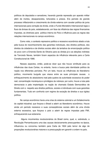 43 
políticos de deputados e senadores, havendo grande repressão por aparato militar 
além de mortos, desaparecidos, torturados e presos. Era período de grande 
processo inflacionário e crescimento da dívida externa com cavalar política de juros 
internacionais para correção da dívida, onde o Fundo Monetário Internacional regia o 
fluxo de divisas do país, estabelecendo, em face da influência das regras financeiras 
impostas, as diretrizes para política interna do País e influência para as regras das 
relações internacionais no campo econômico. 
Como visto, o contexto repressivo político e recessivo econômico aliado a luta 
pela busca do reconhecimento das garantias individuais, dos direitos políticos, dos 
direitos da cidadania e de direitos sociais além da tentativa da emancipação política 
do povo com a Emenda Dante de Oliveira para as diretas já e as eleições indiretas 
de Tancredo Neves, também foram aspectos de influência relevante para a Carta 
Constitucional de 1988. 
Nesses aspectos, então, pode-se dizer que não houve similitude para as 
influências das duas Cartas, no entanto, havia a busca pela identidade política da 
nação nos diferentes períodos. Por um lado, houve as influências do liberalismo 
político, movimento burguês que visava entre as suas principais causas o 
enfraquecimento do absolutismo real pela quebra da autoridade excessiva do poder 
real, concentração monárquica e privilégios da nobreza; por outro, houve a luta pela 
democracia e pela implantação na nação do chamado Estado Democrático de 
Direito com o respeito aos direitos políticos, sociais e individuais com suas garantias 
fundamentais. Tudo em confronto com regime de exceção de direitos e sua rigidez 
política. 
No campo econômico havia uma crise do sistema colonial e um fortalecimento 
do capital industrial, que forçava o Brasil a aderir ao liberalismo econômico. Houve 
ainda um período recessivo e suas conseqüências sociais além de uma dívida 
externa excessiva, que forçava o país a aderir às regras impostas pelo FMI, 
enfraquecendo sua soberania. 
Alguns movimentos revolucionários do Brasil como, qual, e, sobretudo, a 
Revolução Pernambucana uma das causas decisivamente preocupantes na época, 
influenciou ou concorreu também para Carta de 1824 pelo temor de algo de 
proporções revolucionárias maiores e a preocupação em garantir a ordem no país. 
 