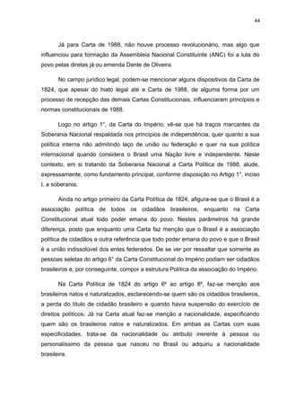 44 
Já para Carta de 1988, não houve processo revolucionário, mas algo que 
influenciou para formação da Assembleia Nacional Constituinte (ANC) foi a luta do 
povo pelas diretas já ou emenda Dante de Oliveira. 
No campo jurídico legal, podem-se mencionar alguns dispositivos da Carta de 
1824, que apesar do hiato legal até a Carta de 1988, de alguma forma por um 
processo de recepção das demais Cartas Constitucionais, influenciaram princípios e 
normas constitucionais de 1988. 
Logo no artigo 1°, da Carta do Império, vê-se que há traços marcantes da 
Soberania Nacional respaldada nos princípios de independência, quer quanto a sua 
política interna não admitindo laço de união ou federação e quer na sua política 
internacional quando considera o Brasil uma Nação livre e independente. Neste 
contexto, em si tratando da Soberania Nacional a Carta Política de 1988, alude, 
expressamente, como fundamento principal, conforme disposição no Artigo 1°, inciso 
I, a soberania. 
Ainda no artigo primeiro da Carta Política de 1824, afigura-se que o Brasil é a 
associação política de todos os cidadãos brasileiros, enquanto na Carta 
Constitucional atual todo poder emana do povo. Nestes parâmetros há grande 
diferença, posto que enquanto uma Carta faz menção que o Brasil é a associação 
política de cidadãos a outra referência que todo poder emana do povo e que o Brasil 
é a união indissolúvel dos entes federados. De se ver por ressaltar que somente as 
pessoas seletas do artigo 6° da Carta Constitucional do Império podiam ser cidadãos 
brasileiros e, por conseguinte, compor a estrutura Política da associação do Império. 
Na Carta Política de 1824 do artigo 6º ao artigo 8º, faz-se menção aos 
brasileiros natos e naturalizados, esclarecendo-se quem são os cidadãos brasileiros, 
a perda do título de cidadão brasileiro e quando havia suspensão do exercício de 
direitos políticos. Já na Carta atual faz-se menção a nacionalidade, especificando 
quem são os brasileiros natos e naturalizados. Em ambas as Cartas com suas 
especificidades, trata-se da nacionalidade ou atributo inerente à pessoa ou 
personalíssimo da pessoa que nasceu no Brasil ou adquiriu a nacionalidade 
brasileira. 
 
