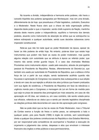 45 
No tocante a divisão, independência e harmonia entre poderes, não havia o 
conceito tripartido dos poderes apregoados por Montesquier, mas sim uma divisão, 
diferentemente da de hoje, que preceituava o Poder legislativo, Judiciário, Executivo 
e o Moderador. Neste ficava claro que a chave de toda organização política 
dependia deste poder e que o imperador, sendo chefe supremo da Nação, mantinha 
através deste mesmo poder a independência, equilíbrio e harmonia dos demais 
poderes, atuando como instrumento de absorção de atritos que se sobrepunha ou 
estava sobreposto a qualquer autoridade, sendo suas decisões soberanas como 
imperador constitucional. 
Note-se que não há nada igual ao poder Moderador da época, apesar de 
haver os três poderes de então hoje. No entanto, pode-se dizer que existe hoje 
instrumentos que podem não fazer as vezes do poder moderador, mas guarda 
alguma relação com autoridade que se atribuía à época ao referido poder, que 
mesmo não sendo similar guarda traços. É o caso das chamadas Medidas 
Provisórias como instrumento atípico usado pelo executivo, através de prerrogativa 
pessoal do Presidente da Republica. Nestas, diferentemente do Decreto-Lei, que 
também era usado por autoridade do Presidente da Republica, que o editava e tinha 
força de Lei a partir de sua edição, sendo tacitamente acolhido quando não 
houvesse à apreciação do Congresso nos sessenta dias subsequentes a sua edição 
e tendo em caso de sua rejeição a eficácia dos atos jurídicos que fossem praticados 
com sua égide de existência, o Presidente da República em face da relevância e 
urgência manda para o Congresso a mensagem de Lei em forma de medida para 
que seja no prazo de sessenta dias prorrogável por mais sessenta, em caso de não 
apreciação em 45 dias, ser votada ou, em caso contrário, não sendo votada perca 
sua eficácia, voltando-se ao status quo e sendo por decreto legislativo disciplinada 
as relações jurídicas dela decorrentes em caso de não apreciação pelo congresso. 
Não se pode dizer que se faz às vezes do Poder Moderador, mas o Tribunal 
de Contas exerce a função de freios e contra pesos, se sobrepondo a todo e 
qualquer poder, pois para Naufel (1988) é órgão de controle, sem subordinação 
direta a qualquer dos poderes constitucionais da República e dos Estados Membros, 
por ser responsável pela competência de acompanhar e fiscalizar a execução do 
orçamento e julgamento das contas, despesas e atos que envolvam o interesse 
financeiro dos órgãos e entes públicos e seus permissionários. 
 