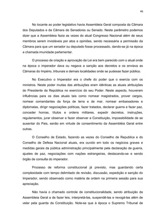 46 
No tocante ao poder legislativo havia Assembleia Geral composta da Câmara 
dos Deputados e da Câmara de Senadores ou Senado. Neste parâmetro podemos 
dizer que a Assembleia fazia as vezes do atual Congresso Nacional além de seus 
membros serem invioláveis por atos e opiniões, sendo necessária a permissão da 
Câmara para que um senador ou deputado fosse processado, dando-se já na época 
a chamada imunidade parlamentar. 
O processo de criação e aprovação da Lei era bem parecido com o atual onde 
na época o imperador dava ou negava a sanção aos decretos e os enviava as 
Câmaras do Império, tribunais e demais localidades onde se pudesse fazer público. 
No Executivo o Imperador era o chefe do poder que o exercia com os 
ministros. Neste poder muitas das atribuições eram idênticas as atuais atribuições 
do Presidente da República no exercício do seu Poder. Neste aspecto, houveram 
influências para os dias atuais tais como nomear magistrados, prover cargos, 
nomear comandantes da força de terra e de mar, nomear embaixadores e 
diplomatas, dirigir negociações políticas, fazer tratados, declarar guerra e fazer paz, 
conceder honras, títulos e ordens militares, expedir decretos, instruções, 
regulamentos, jurar observar e fazer observar a Constituição, impossibilidade de se 
ausentar do Pais, senão em virtude de consentimento da Assembléia Geral entre 
outras. 
O Conselho de Estado, fazendo as vezes do Conselho de Republica e do 
Conselho de Defesa Nacional atuais, era ouvido em todo os negócios graves e 
medidas gerais da pública administração principalmente pela declaração de guerra, 
ajustes de paz, negociações com nações estrangeiras, destacando-se e sendo 
órgão de consulta do imperador. 
Processo de reforma constitucional já previsto, mas guardando certa 
complexidade com tempo delimitado de revisão, discussão, expedição e sanção do 
Imperador, sendo observado como matéria de ordem na primeira sessão para sua 
apreciação. 
Não havia o chamado controle de constitucionalidade, sendo atribuição da 
Assembleia Geral a de fazer leis, interpretá-las, suspendê-las e revogá-las além de 
velar pela guarda da Constituição. Note-se que à época o Supremo Tribunal de 
 