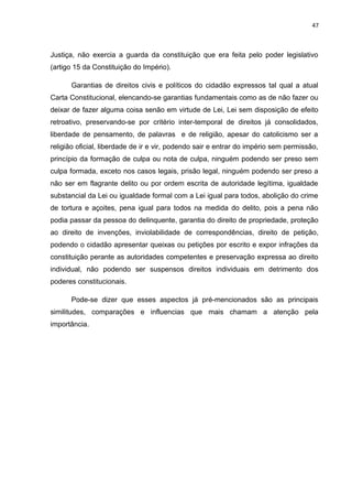 47 
Justiça, não exercia a guarda da constituição que era feita pelo poder legislativo 
(artigo 15 da Constituição do Império). 
Garantias de direitos civis e políticos do cidadão expressos tal qual a atual 
Carta Constitucional, elencando-se garantias fundamentais como as de não fazer ou 
deixar de fazer alguma coisa senão em virtude de Lei, Lei sem disposição de efeito 
retroativo, preservando-se por critério inter-temporal de direitos já consolidados, 
liberdade de pensamento, de palavras e de religião, apesar do catolicismo ser a 
religião oficial, liberdade de ir e vir, podendo sair e entrar do império sem permissão, 
princípio da formação de culpa ou nota de culpa, ninguém podendo ser preso sem 
culpa formada, exceto nos casos legais, prisão legal, ninguém podendo ser preso a 
não ser em flagrante delito ou por ordem escrita de autoridade legítima, igualdade 
substancial da Lei ou igualdade formal com a Lei igual para todos, abolição do crime 
de tortura e açoites, pena igual para todos na medida do delito, pois a pena não 
podia passar da pessoa do delinquente, garantia do direito de propriedade, proteção 
ao direito de invenções, inviolabilidade de correspondências, direito de petição, 
podendo o cidadão apresentar queixas ou petições por escrito e expor infrações da 
constituição perante as autoridades competentes e preservação expressa ao direito 
individual, não podendo ser suspensos direitos individuais em detrimento dos 
poderes constitucionais. 
Pode-se dizer que esses aspectos já pré-mencionados são as principais 
similitudes, comparações e influencias que mais chamam a atenção pela 
importância. 
 