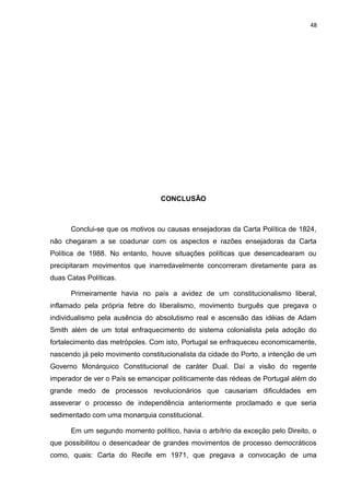 48 
CONCLUSÃO 
Conclui-se que os motivos ou causas ensejadoras da Carta Política de 1824, 
não chegaram a se coadunar com os aspectos e razões ensejadoras da Carta 
Política de 1988. No entanto, houve situações políticas que desencadearam ou 
precipitaram movimentos que inarredavelmente concorreram diretamente para as 
duas Catas Políticas. 
Primeiramente havia no país a avidez de um constitucionalismo liberal, 
inflamado pela própria febre do liberalismo, movimento burguês que pregava o 
individualismo pela ausência do absolutismo real e ascensão das idéias de Adam 
Smith além de um total enfraquecimento do sistema colonialista pela adoção do 
fortalecimento das metrópoles. Com isto, Portugal se enfraqueceu economicamente, 
nascendo já pelo movimento constitucionalista da cidade do Porto, a intenção de um 
Governo Monárquico Constitucional de caráter Dual. Daí a visão do regente 
imperador de ver o País se emancipar politicamente das rédeas de Portugal além do 
grande medo de processos revolucionários que causariam dificuldades em 
asseverar o processo de independência anteriormente proclamado e que seria 
sedimentado com uma monarquia constitucional. 
Em um segundo momento político, havia o arbítrio da exceção pelo Direito, o 
que possibilitou o desencadear de grandes movimentos de processo democráticos 
como, quais: Carta do Recife em 1971, que pregava a convocação de uma 
 
