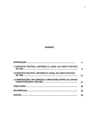 5 
SUMÁRIO 
INTRODUÇÃO ............................................................................................ 6 
1 CONTEXTO POLÍTICO, HISTÓRICO E LEGAL DA CARTA POLÍTICA 
DE 1824 ...................................................................................................... 9 
2 CONTEXTO POLÍTICO, HISTÓRICO E LEGAL DA CARTA POLÍTICA 
DE 1988 ...................................................................................................... 21 
3 COMPARAÇÕES, INFLUÊNCIAS E SIMILITUDES ENTRE AS CARTAS 
CONSTITUCIONAIS 1824/1988 ................................................................ 41 
CONCLUSÃO ................................................................................................. 48 
REFERÊNCIAS................................................................................................ 50 
ANEXOS ......................................................................................................... 52 
 