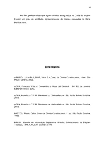 50 
Por fim, pode-se dizer que alguns direitos assegurados na Carta do Império 
tiveram um grau de similitude, aproximando-se de direitos elencados na Carta 
Política Atual. 
REFERÊNCIAS 
ARAÚJO, Luiz A.D.;JUNIOR, Vidal S.N.Curso de Direito Constitucional. 14.ed. São 
Paulo: Saraiva, 2003. 
AGRA, Francisco C.W.M. Comentário à Nova Lei Eleitoral. 1.Ed. Rio de Janeiro: 
Editora Forense, 2010. 
AGRA, Francisco C.W.M. Elementos do Direito eleitoral. São Paulo: Editora Saraiva, 
2010. 
AGRA, Francisco C.W.M. Elementos de direito eleitoral. São Paulo: Editora Saraiva, 
2010. 
BASTOS, Ribeiro Celso. Curso de Direito Constitucional. 11.ed. São Paulo: Saraiva, 
1989. 
BRASIL. Revista de Informação Legislativa. Brasília: Subsecretaria de Edições 
Técnicas, 1974, A.11, n.41 jan/mar, p.193. 
 