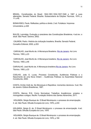 51 
BRASIL. Constituições do Brasil: 1824,1891,1934,1937,1946 e 1967 e suas 
alterações. Senado Federal. Brasília: Subsecretaria de Edições Técnicas, 1974, p. 
11 a 46. 
BONAVIDES, Paulo. Reflexões; política e direito. 2 ed. Fortaleza: Imprensa 
Universitária, p.228 
BULOS, Lammêgo. Evolução e caracteres das Constituições Brasileiras. 4.ed.rev. e 
atual. São Paulo: Saraiva, 2002. 
CALMON, Pedro. História da civilização brasileira. Brasília: Senado Federal, 
Conselho Editorial, 2002, p.203 
CARVALHO, José Murilo de. A Monarquia Brasileira. Rio de Janeiro: Ao Livro 
Técnico, 1993, p.23 
CARVALHO, José Murilo de. A Monarquia brasileira. Rio de Janeiro: Ao Livro 
Técnico, 1993, p.46 
CARVALHO, José Murilo de. A Monarquia brasileira.Rio de Janeiro: Ao Livro 
Técnico, 1993, p.23 
COELHO, João G. Lucas. Processo Constituinte, Audiências Públicas e o 
Nascimento de uma Nova Ordem – Audiências Públicas na Assembleia Nacional 
Constituinte, 2000. 
COSTA, Emília Viotti da. Da Monarquia à República: momentos decisivos. 5.ed. Rio 
de Janeiro: Editora Brasiliense, 1987. 
COSTA, Marcos R.N. Como Normatizar Trabalhos Acadêmicos: projetos e 
monografias e artigos. Recife: Fundação Antônio dos Santos Abranches, 2011. 
HOLANDA, Sérgio Buarque de. O Brasil Monárquico: o processo de emancipação. 
4. ed. São Paulo: Difusão Europeia do Livro, 1976, p.244 
HOLANDA, Sérgio B. de. O Brasil Monárquico: o processo de emancipação. 4.ed. 
São Paulo: Difusão Européia do Livro, 1976 
HOLANDA, Sérgio Buarque de. O Brasil Monárquico: o processo de emancipação. 
4. ed. São Paulo: Difusão Europeia do Livro, 1976, p.184 
 