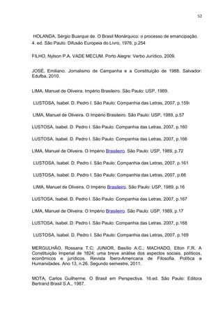 52 
HOLANDA, Sérgio Buarque de. O Brasil Monárquico: o processo de emancipação. 
4. ed. São Paulo: Difusão Europeia do Livro, 1976, p.254 
FILHO, Nylson P.A. VADE MECUM. Porto Alegre: Verbo Jurídico, 2009. 
JOSÉ, Emiliano. Jornalismo de Campanha e a Constituição de 1988. Salvador: 
Edufba, 2010. 
LIMA, Manuel de Oliveira. Império Brasileiro. São Paulo: USP, 1989. 
LUSTOSA, Isabel. D. Pedro I. São Paulo: Companhia das Letras, 2007, p.159I 
LIMA, Manuel de Oliveira. O Império Brasileiro. São Paulo: USP, 1989, p.57 
LUSTOSA, Isabel. D. Pedro I. São Paulo: Companhia das Letras, 2007, p.160 
LUSTOSA, Isabel. D. Pedro I. São Paulo: Companhia das Letras, 2007, p.166 
LIMA, Manuel de Oliveira. O Império Brasileiro. São Paulo: USP, 1989, p.72 
LUSTOSA, Isabel. D. Pedro I. São Paulo: Companhia das Letras, 2007, p.161 
LUSTOSA, Isabel. D. Pedro I. São Paulo: Companhia das Letras, 2007, p.66 
LIMA, Manuel de Oliveira. O Império Brasileiro. São Paulo: USP, 1989, p.16 
LUSTOSA, Isabel. D. Pedro I. São Paulo: Companhia das Letras, 2007, p.167 
LIMA, Manuel de Oliveira. O Império Brasileiro. São Paulo: USP, 1989, p.17 
LUSTOSA, Isabel. D. Pedro I. São Paulo: Companhia das Letras, 2007, p.168 
LUSTOSA, Isabel. D. Pedro I. São Paulo: Companhia das Letras, 2007, p.169 
MERGULHÃO, Rossana T.C; JUNIOR, Basílio A.C.; MACHADO, Elton F.R. A 
Constituição Imperial de 1824: uma breve análise dos aspectos sociais, políticos, 
econômicos e jurídicos. Revista Íbero-Americana de Filosofia. Política e 
Humanidades. Ano 13, n.26. Segundo semestre, 2011. 
MOTA, Carlos Guilherme. O Brasil em Perspectiva. 16.ed. São Paulo: Editora 
Bertrand Brasil S.A., 1987. 
 