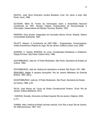 53 
NAUFEL, José. Novo Dicionário Jurídico Brasileiro. 8.ed. Ver, atual. e ampl. São 
Paulo: Icone, 1988. 
OLIVEIRA, Mário M. Fontes de informações sobre a Assembleia Nacional 
Constituinte de 1987. Senado Federal. Subsecretaria de Documentação e 
Informação. Subsecretaria de Edições Técnicas. Brasília, 1993. 
PEREIRA, Osny Duarte. Anteprojeto da Comissão Afonso Arinos. Brasília: Editora 
Universidade de Brasília, 1987. 
PILATTI, Adriano. A Constituinte de 1987-1988 – Progressistas, Conservadores, 
Ordem Econômica e Regras do Jogo. Rio de Janeiro: Editora Lumem Juris, 2008. 
QUIRINO, C. Galvão; MONTES, M. Lúcia. Constituições Brasileiras e Cidadania- 
Edição Primeira. São Paulo: Editora Ática, 1986. 
SCATIMBURGO, João de. O Poder Moderador. São Paulo: Secretaria de Estado da 
Cultura, 1980. 
SCATIMBURGO, João de. História do Liberalismo no Brasil. São Paulo: LTR, 1996. 
SPALDING, Walter. A epopeia farroupilha. Rio de Janeiro: Biblioteca do Exército 
Editora, 1963. 392 p. 
SCANTIMBURGO, João de. O Poder Moderador. São Paulo: Secretaria de Estado 
da Cultura, 1980, p.20 
SILVA, José Afonso da. Curso de Direito Constitucional Positivo. 35.ed. Rio de 
Janeiro: Editora Malheiros, 2012. 
VAINFAS, Ronaldo. Dicionário do Brasil Imperial. Rio de Janeiro: Objetiva, 2002, 
p.171 
VIANNA, Helio. História do Brasil: período colonial. 5.ed. Rev.e atual. Rio de Janeiro: 
Ed. Melhoramentos, 1967, Vol.I 
 
