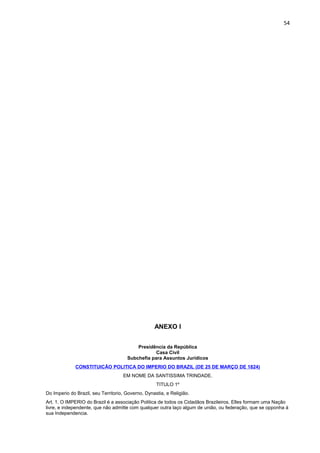 54 
ANEXO I 
Presidência da República 
Casa Civil 
Subchefia para Assuntos Jurídicos 
CONSTITUICÃO POLITICA DO IMPERIO DO BRAZIL (DE 25 DE MARÇO DE 1824) 
EM NOME DA SANTISSIMA TRINDADE. 
TITULO 1º 
Do Imperio do Brazil, seu Territorio, Governo, Dynastia, e Religião. 
Art. 1. O IMPERIO do Brazil é a associação Politica de todos os Cidadãos Brazileiros. Elles formam uma Nação 
livre, e independente, que não admitte com qualquer outra laço algum de união, ou federação, que se opponha á 
sua Independencia. 
 