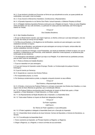 55 
Art. 2. O seu territorio é dividido em Provincias na fórma em que actualmente se acha, as quaes poderão ser 
subdivididas, como pedir o bem do Estado. 
Art. 3. O seu Governo é Monarchico Hereditario, Constitucional, e Representativo. 
Art. 4. A Dynastia Imperante é a do Senhor Dom Pedro I actual Imperador, e Defensor Perpetuo do Brazil. 
Art. 5. A Religião Catholica Apostolica Romana continuará a ser a Religião do Imperio. Todas as outras Religiões 
serão permitidas com seu culto domestico, ou particular em casas para isso destinadas, sem fórma alguma 
exterior do Templo. 
TITULO 2º 
Dos Cidadãos Brazileiros. 
Art. 6. São Cidadãos Brazileiros 
I. Os que no Brazil tiverem nascido, quer sejam ingenuos, ou libertos, ainda que o pai seja estrangeiro, uma vez 
que este não resida por serviço de sua Nação. 
II. Os filhos de pai Brazileiro, e Os illegitimos de mãi Brazileira, nascidos em paiz estrangeiro, que vierem 
estabelecer domicilio no Imperio. 
III. Os filhos de pai Brazileiro, que estivesse em paiz estrangeiro em sorviço do Imperio, embora elles não 
venham estabelecer domicilio no Brazil. 
IV. Todos os nascidos em Portugal, e suas Possessões, que sendo já residentes no Brazil na época, em que se 
proclamou a Independencia nas Provincias, onde habitavam, adheriram á esta expressa, ou tacitamente pela 
continuação da sua residencia. 
V. Os estrangeiros naturalisados, qualquer que seja a sua Religião. A Lei determinará as qualidades precisas, 
para se obter Carta de naturalisação. 
Art. 7. Perde os Direitos de Cidadão Brazileiro 
I. O que se nataralisar em paiz estrangeiro. 
II. O que sem licença do Imperador aceitar Emprego, Pensão, ou Condecoração de qualquer Governo 
Estrangeiro. 
III. O que for banido por Sentença. 
Art. 8. Suspende-so o exercicio dos Direitos Politicos 
I. Por incapacidade physica, ou moral. 
II. Por Sentença condemnatoria a prisão, ou degredo, emquanto durarem os seus effeitos. 
TITULO 3º 
Dos Poderes, e Representação Nacional. 
Art. 9. A Divisão, e harmonia dos Poderes Politicos é o principio conservador dos Direitos dos Cidadãos, e o mais 
seguro meio de fazer effectivas as garantias, que a Constituição offerece. 
Art. 10. Os Poderes Politicos reconhecidos pela Constituição do Imperio do Brazil são quatro: o Poder 
Legislativo, o Poder Moderador, o Poder Executivo, e o Poder Judicial. 
Art. 11. Os Representantes da Nação Brazileira são o Imperador, e a Assembléa Geral. 
Art. 12. Todos estes Poderes no Imperio do Brazil são delegações da Nação. 
TITULO 4º 
Do Poder Legistativo. 
CAPITULO I. 
Do: Ramos do Poder Legislativo, e suas attribuições 
Art. 13. O Poder Legislativo é delegado á Assembléa Geral com a Sancção do Imperador. 
Art. 14. A Assembléa Geral compõe-se de duas Camaras: Camara de Deputados, e Camara de Senadores, ou 
Senado. 
Art. 15. E' da attribuição da Assembléa Geral 
I. Tomar Juramento ao Imperador, ao Principe Imperial, ao Regente, ou Regencia. 
II. Eleger a Regencia, ou o Regente, e marcar os limites da sua autoridade. 
 