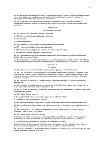 57 
Art. 33. No intervallo das Sessões não poderá o Imperador empregar um Senador, ou Deputado fóra do Imperio; 
nem mesmo irão exercer seus Empregos, quando isso os impossibilite para se reunirem no tempo da 
convocação da Assembléa Geral ordinaria, ou extraordinaria. 
Art. 34. Se por algum caso imprevisto, de que dependa a segurança publica, ou o bem do Estado, fôr 
indispensavel, que algum Senador, ou Deputado sáia para outra Commissão, a respectiva Camara o poderá 
determinar. 
CAPITULO II 
Da Camara dos Deputados. 
Art. 35. A Camara dos Deputados é electiva, e temporaria. 
Art. 36. E' privativa da Camara dos Deputados a Iniciativa. 
I. Sobre Impostos. 
II. Sobre Recrutamentos. 
III. Sobre a escolha da nova Dynastia, no caso da extincção da Imperante. 
Art. 37. Tambem principiarão na Camara dos Deputados 
I. O Exame da administração passada, e reforma dos abusos nella introduzidos. 
A discussão das propostas, feitas polo Poder Executivo. 
Art. 38. E' da privativa attribuição da mesma Camara decretar, que tem logar a accusação dos Ministros de 
Estado, e ConseIheiros de Estado. 
Art. 39. Os Deputados vencerão, durante as Sessões, um Subsidio, pecuniario, taxado no fim da ultima Sessão 
da Legislatura antecedente. Além disto se lhes arbitrará uma indemnisação para as despezas da vinda, e volta. 
CAPITULO III. 
Do Senado. 
Art. 40. 0 Senado é composto de Membros vitalicios, e será organizado por eleição Provincial. 
Art. 41. Cada Provincia dará tantos Senadores, quantos forem metade de seus respectivos Deputados, com a 
differença, que, quando o numero dos Deputados da Provincia fôr impar, o numero dos seus Senadores será 
metade do numero immediatamente menor, de maneira que a Provincia, que houver de dar onze Deputados, 
dará cinco Senadores. 
Art. 42. A Provincia, que tiver um só Deputado, elegerá todavia o seu Senador, não obstante a regra acima 
estabelecida. 
Art. 43. As eleições serão feitas pela mesma maneira, que as dos Deputados, mas em listas triplices, sobre as 
quaes o Imperador escolherá o terço na totalidade da lista. 
Art. 44. Os Logares de Senadores, que vagarem, serão preenchidos pela mesma fórma da primeira Eleição pela 
sua respectiva Provincia. 
Art. 45. Para ser Senador requer-se 
I. Que seja Cidadão Brazileiro, e que esteja no gozo dos seus Direitos Politicos. 
II. Que tenha de idade quarenta annos para cima. 
III. Que seja pessoa de saber, capacidade, e virtudes, com preferencia os que tivirem feito serviços á Patria. 
IV. Que tenha de rendimento annual por bens, industria, commercio, ou Empregos, a somma de oitocentos mil 
réis. 
Art. 46. Os Principes da Casa Imperial são Senadores por Direito, e terão assento no Senado, logo que 
chegarem á idade de vinte e cinco annos. 
Art. 47. E' da attribuição exclusiva do Senado 
I. Conhecer dos delictos individuaes, commettidos pelos Membros da Familia Imperial, Ministros de Estado, 
Conselheiros de Estado, e Senadores; e dos delictos dos Deputados, durante o periodo da Legislatura. 
II. Conhecer da responsabilidade dos Secretarios, e Conselheiros de Estado. 
III. Expedir Cartas de Convocação da Assembléa, caso o Imperador o não tenha feito dous mezes depois do 
tempo, que a Constituição determina; para o que se reunirá o Senado extraordinariamente. 
IV. Convocar a Assembléa na morte do Imperodor para a Eleição da Regencia, nos casos, em que ella tem logar, 
quando a Regencia Provisional o não faça. 
 