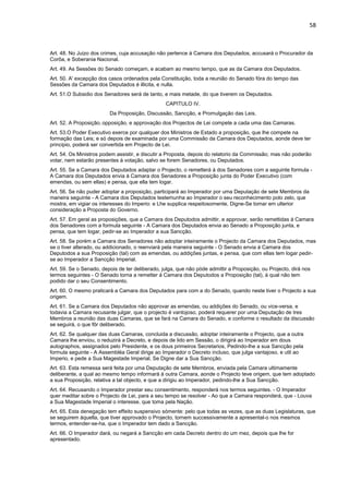 58 
Art. 48. No Juizo dos crimes, cuja accusação não pertence á Camara dos Deputados, accusará o Procurador da 
Corôa, e Soberania Nacional. 
Art. 49. As Sessões do Senado começam, e acabam ao mesmo tempo, que as da Camara dos Deputados. 
Art. 50. A' excepção dos casos ordenados pela Constituição, toda a reunião do Senado fóra do tempo das 
Sessões da Camara dos Deputados é illicita, e nulla. 
Art. 51.O Subsidio dos Senadores será de tanto, e mais metade, do que tiverem os Deputados. 
CAPITULO IV. 
Da Proposição, Discussão, Sancção, e Promulgação das Leis. 
Art. 52. A Proposição, opposição, e approvação dos Projectos de Lei compete a cada uma das Camaras. 
Art. 53.O Poder Executivo exerce por qualquer dos Ministros de Estado a proposição, que lhe compete na 
formação das Leis; e só depois de examinada por uma Commissão da Camara dos Deputados, aonde deve ter 
principio, poderá ser convertida em Projecto de Lei. 
Art. 54. Os Ministros podem assistir, e discutir a Proposta, depois do relatorio da Commissão; mas não poderão 
votar, nem estarão presentes á votação, salvo se forem Senadores, ou Deputados. 
Art. 55. Se a Camara dos Deputados adaptar o Projecto, o remetterá á dos Senadores com a seguinte formula - 
A Camara dos Deputados envia á Camara dos Senadores a Proposição junta do Poder Executivo (com 
emendas, ou sem ellas) e pensa, que ella tem logar. 
Art. 56. Se não puder adoptar a proposição, participará ao Imperador por uma Deputação de sete Membros da 
maneira seguinte - A Camara dos Deputados testemunha ao Imperador o seu reconhecimento polo zelo, que 
mostra, em vigiar os interesses do Imperio: e Lhe supplica respeitosomente, Digne-Se tomar em ulterior 
consideração a Proposta do Governo. 
Art. 57. Em geral as proposições, que a Camara dos Deputodos admittir, e approvar, serão remettidas á Camara 
dos Senadores com a formula seguinte - A Camara dos Deputados envia ao Senado a Proposição junta, e 
pensa, que tem logar, pedir-se ao Imperador a sua Sancção. 
Art. 58. Se porém a Camara dos Senadores não adoptar inteiramente o Projecto da Camara dos Deputados, mas 
se o tiver alterado, ou addicionado, o reenviará pela maneira seguinte - O Senado envia á Camara dos 
Deputodos a sua Proposição (tal) com as emendas, ou addições juntas, e pensa, que com ellas tem logar pedir-se 
ao Imperador a Sancção Imperial. 
Art. 59. Se o Senado, depois de ter deliberado, julga, que não póde admittir a Proposição, ou Projecto, dirá nos 
termos seguintes - O Senado torna a remetter á Camara dos Deputodos a Proposição (tal), á qual não tem 
podido dar o seu Consentimento. 
Art. 60. O mesmo praticará a Camara dos Deputados para com a do Senado, quando neste tiver o Projecto a sua 
origem. 
Art. 61. Se a Camara dos Deputados não approvar as emendas, ou addições do Senado, ou vice-versa, e 
todavia a Camara recusante julgar, que o projecto é vantojoso, poderá requerer por uma Deputação de tres 
Membros a reunião das duas Camaras, que se fará na Camara do Senado, e conforme o resultado da discussão 
se seguirá, o que fôr deliberado. 
Art. 62. Se qualquer das duas Camaras, concluida a discussão, adoptar inteiramente o Projecto, que a outra 
Camara lhe enviou, o reduzirá a Decreto, e depois de lido em Sessão, o dirigirá ao Imperador em dous 
autographos, assignados pelo Presidente, e os dous primeiros Secretarios, Pedindo-lhe a sua Sancção pela 
formula seguinte - A Assembléa Geral dirige ao Imperador o Decreto incluso, que julga vantajoso, e util ao 
Imperio, e pede a Sua Magestade Imperial, Se Digne dar a Sua Sancção. 
Art. 63. Esta remessa será feita por uma Deputação de sete Membros, enviada pela Camara ultimamente 
deliberante, a qual ao mesmo tempo informará á outra Camara, aonde o Projecto teve origem, que tem adoptado 
a sua Proposição, relativa a tal objecto, e que a dirigiu ao Imperador, pedindo-lhe a Sua Sancção. 
Art. 64. Recusando o Imperador prestar seu consentimento, responderá nos termos seguintes. - O Imperador 
quer meditar sobre o Projecto de Lei, para a seu tempo se resolver - Ao que a Camara responderá, que - Louva 
a Sua Magestade Imperial o interesse, que toma pela Nação. 
Art. 65. Esta denegação tem effeito suspensivo sómente: pelo que todas as vezes, que as duas Legislaturas, que 
se seguirem áquella, que tiver approvado o Projecto, tornem successivamente a apresental-o nos mesmos 
termos, entender-se-ha, que o Imperador tem dado a Sancção. 
Art. 66. O Imperador dará, ou negará a Sancção em cada Decreto dentro do um mez, depois que lhe for 
apresentado. 
 