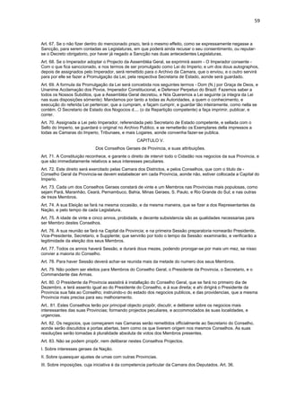 59 
Art. 67. Se o não fizer dentro do mencionado prazo, terá o mesmo effeito, como se expressamente negasse a 
Sancção, para serem contadas as Legislaturas, em que poderá ainda recusar o seu consentimento, ou reputar-se 
o Decreto obrigatorio, por haver já negado a Sancção nas duas antecedentes Legislaturas. 
Art. 68. Se o Imperador adoptar o Projecto da Assembléa Geral, se exprimirá assim - O Imperador consente - 
Com o que fica sanccionado, e nos termos de ser promulgado como Lei do Imperio; e um dos dous autographos, 
depois de assignados pelo Imperador, será remettido para o Archivo da Camara, que o enviou, e o outro servirá 
para por elle se fazer a Promulgação da Lei, pela respectiva Secretaria de Estado, aonde será guardado. 
Art. 69. A formula da Promulgação da Lei será concebida nos seguintes termos - Dom (N.) por Graça de Deos, e 
Unanime Acclamação dos Povos, Imperador Constitucional, e Defensor Perpetuo do Brazil: Fazemos saber a 
todos os Nossos Subditos, que a Assembléa Geral decretou, e Nós Queremos a Lei seguinte (a integra da Lei 
nas suas disposições sómente): Mandamos por tanto a todas as Autoridades, a quem o conhecimento, e 
execução do referida Lei pertencer, que a cumpram, e façam cumprir, e guardar tão inteiramente, como nella se 
contém. O Secretario de Estado dos Nogocios d.... (o da Repartição competente) a faça imprimir, publicar, e 
correr. 
Art. 70. Assignada a Lei pelo Imperador, referendada pelo Secretario de Estado competente, e sellada com o 
Sello do Imperio, se guardará o original no Archivo Publico, e se remetterão os Exemplares della impressos a 
todas as Camaras do Imperio, Tribunaes, e mais Logares, aonde convenha fazer-se publica. 
CAPITULO V. 
Dos Conselhos Geraes de Provincia, e suas attribuições. 
Art. 71. A Constituição reconhece, e garante o direito de intervir todo o Cidadão nos negocios da sua Provincia, e 
que são immediatamente relativos a seus interesses peculiares. 
Art. 72. Este direito será exercitado pelas Camara dos Districtos, e pelos Conselhos, que com o titulo de - 
Conselho Geral da Provincia-se devem estabelecer em cada Provincia, aonde não, estiver collocada a Capital do 
Imperio. 
Art. 73. Cada um dos Conselhos Geraes constará de vinte e um Membros nas Provincias mais populosas, como 
sejam Pará, Maranhão, Ceará, Pernambuco, Bahia, Minas Geraes, S. Paulo, e Rio Grande do Sul; e nas outras 
de treze Membros. 
Art. 74. A sua Eleição se fará na mesma occasião, e da mesma maneira, que se fizer a dos Representantes da 
Nação, e pelo tempo de cada Legislatura. 
Art. 75. A idade de vinte e cinco annos, probidade, e decente subsistencia são as qualidades necessarias para 
ser Membro destes Conselhos. 
Art. 76. A sua reunião se fará na Capital da Provincia; e na primeira Sessão preparatoria nomearão Presidente, 
Vice-Presidente, Secretario, e Supplente; que servirão por todo o tempo da Sessão: examinarão, e verificarão a 
legitimidade da eleição dos seus Membros. 
Art. 77. Todos os annos haverá Sessão, e durará dous mezes, podendo prorogar-se por mais um mez, se nisso 
convier a maioria do Conselho. 
Art. 78. Para haver Sessão deverá achar-se reunida mais da metade do numero dos seus Membros. 
Art. 79. Não podem ser eleitos para Membros do Conselho Geral, o Presidente da Provincia, o Secretario, e o 
Commandante das Armas. 
Art. 80. O Presidente da Provincia assistirá á installação do Conselho Geral, que se fará no primeiro dia de 
Dezembro, e terá assento igual ao do Presidente do Conselho, e á sua direita; e ahi dirigirá o Presidente da 
Provincia sua fala ao Conselho; instruindo-o do estado dos negocios publicos, e das providencias, que a mesma 
Provincia mais precisa para seu melhoramento. 
Art.. 81. Estes Conselhos terão por principal objecto propôr, discutir, e deliberar sobre os negocios mais 
interessantes das suas Provincias; formando projectos peculiares, e accommodados ás suas localidades, e 
urgencias. 
Art. 82. Os negocios, que começarem nas Camaras serão remettidos officialmente ao Secretario do Conselho, 
aonde serão discutidos a portas abertas, bem como os que tiverem origem nos mesmos Conselhos. As suas 
resoluções serão tomadas á pluralidade absoluta de votos dos Membros presentes. 
Art. 83. Não se podem propôr, nem deliberar nestes Conselhos Projectos. 
I. Sobre interesses geraes da Nação. 
II. Sobre quaesquer ajustes de umas com outras Provincias. 
III. Sobre imposições, cuja iniciativa é da competencia particular da Camara dos Deputados. Art. 36. 
 