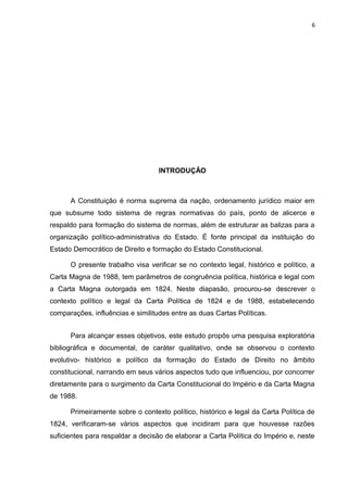 6 
INTRODUÇÃO 
A Constituição é norma suprema da nação, ordenamento jurídico maior em 
que subsume todo sistema de regras normativas do país, ponto de alicerce e 
respaldo para formação do sistema de normas, além de estruturar as balizas para a 
organização político-administrativa do Estado. É fonte principal da instituição do 
Estado Democrático de Direito e formação do Estado Constitucional. 
O presente trabalho visa verificar se no contexto legal, histórico e político, a 
Carta Magna de 1988, tem parâmetros de congruência política, histórica e legal com 
a Carta Magna outorgada em 1824. Neste diapasão, procurou-se descrever o 
contexto político e legal da Carta Política de 1824 e de 1988, estabelecendo 
comparações, influências e similitudes entre as duas Cartas Políticas. 
Para alcançar esses objetivos, este estudo propôs uma pesquisa exploratória 
bibliográfica e documental, de caráter qualitativo, onde se observou o contexto 
evolutivo- histórico e político da formação do Estado de Direito no âmbito 
constitucional, narrando em seus vários aspectos tudo que influenciou, por concorrer 
diretamente para o surgimento da Carta Constitucional do Império e da Carta Magna 
de 1988. 
Primeiramente sobre o contexto político, histórico e legal da Carta Política de 
1824, verificaram-se vários aspectos que incidiram para que houvesse razões 
suficientes para respaldar a decisão de elaborar a Carta Política do Império e, neste 
 