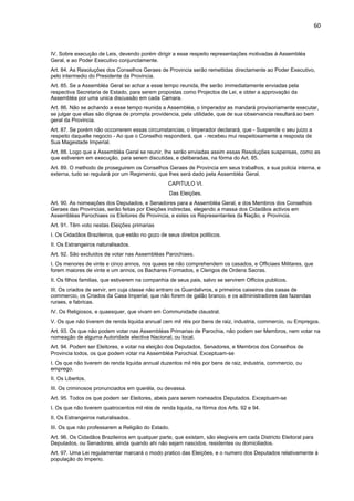 60 
IV. Sobre execução de Leis, devendo porém dirigir a esse respeito representações motivadas á Assembléa 
Geral, e ao Poder Executivo conjunctamente. 
Art. 84. As Resoluções dos Conselhos Geraes de Provincia serão remettidas directamente ao Poder Executivo, 
pelo intermedio do Presidente da Provincia. 
Art. 85. Se a Assembléa Geral se achar a esse tempo reunida, lhe serão immediatamente enviadas pela 
respectiva Secretaria de Estado, para serem propostas como Projectos de Lei, e obter a approvação da 
Assembléa por uma unica discussão em cada Camara. 
Art. 86. Não se achando a esse tempo reunida a Assembléa, o Imperador as mandará provisoriamente executar, 
se julgar que ellas são dignas de prompta providencia, pela utilidade, que de sua observancia resultará ao bem 
geral da Provincia. 
Art. 87. Se porém não occorrerem essas circumstancias, o Imperador declarará, que - Suspende o seu juizo a 
respeito daquelle negocio - Ao que o Conselho responderá, que - recebeu mui respeitosamente a resposta de 
Sua Magestade Imperial. 
Art. 88. Logo que a Assembléa Geral se reunir, Ihe serão enviadas assim essas Resoluções suspensas, como as 
que estiverem em execução, para serem discutidas, e deliberadas, na fórma do Art. 85. 
Art. 89. O methodo de proseguirem os Conselhos Geraes de Provincia em seus trabalhos, e sua policia interna, e 
externa, tudo se regulará por um Regimento, que lhes será dado pela Assembléa Geral. 
CAPITULO VI. 
Das Eleições. 
Art. 90. As nomeações dos Deputados, e Senadores para a Assembléa Geral, e dos Membros dos Conselhos 
Geraes das Provincias, serão feitas por Eleições indirectas, elegendo a massa dos Cidadãos activos em 
Assembléas Parochiaes os Eleitores de Provincia, e estes os Representantes da Nação, e Provincia. 
Art. 91. Têm voto nestas Eleições primarias 
I. Os Cidadãos Brazileiros, que estão no gozo de seus direitos politicos. 
II. Os Estrangeiros naturalisados. 
Art. 92. São excluidos de votar nas Assembléas Parochiaes. 
I. Os menores de vinte e cinco annos, nos quaes se não comprehendem os casados, e Officiaes Militares, que 
forem maiores de vinte e um annos, os Bachares Formados, e Clerigos de Ordens Sacras. 
II. Os filhos familias, que estiverem na companhia de seus pais, salvo se servirem Officios publicos. 
III. Os criados de servir, em cuja classe não entram os Guardalivros, e primeiros caixeiros das casas de 
commercio, os Criados da Casa Imperial, que não forem de galão branco, e os administradores das fazendas 
ruraes, e fabricas. 
IV. Os Religiosos, e quaesquer, que vivam em Communidade claustral. 
V. Os que não tiverem de renda liquida annual cem mil réis por bens de raiz, industria, commercio, ou Empregos. 
Art. 93. Os que não podem votar nas Assembléas Primarias de Parochia, não podem ser Membros, nem votar na 
nomeação de alguma Autoridade electiva Nacional, ou local. 
Art. 94. Podem ser Eleitores, e votar na eleição dos Deputados, Senadores, e Membros dos Conselhos de 
Provincia todos, os que podem votar na Assembléa Parochial. Exceptuam-se 
I. Os que não tiverem de renda liquida annual duzentos mil réis por bens de raiz, industria, commercio, ou 
emprego. 
II. Os Libertos. 
III. Os criminosos pronunciados em queréla, ou devassa. 
Art. 95. Todos os que podem ser Eleitores, abeis para serem nomeados Deputados. Exceptuam-se 
I. Os que não tiverem quatrocentos mil réis de renda liquida, na fórma dos Arts. 92 e 94. 
II. Os Estrangeiros naturalisados. 
III. Os que não professarem a Religião do Estado. 
Art. 96. Os Cidadãos Brazileiros em qualquer parte, que existam, são elegiveis em cada Districto Eleitoral para 
Deputados, ou Senadores, ainda quando ahi não sejam nascidos, residentes ou domiciliados. 
Art. 97. Uma Lei regulamentar marcará o modo pratico das Eleições, e o numero dos Deputados relativamente á 
população do Imperio. 
 