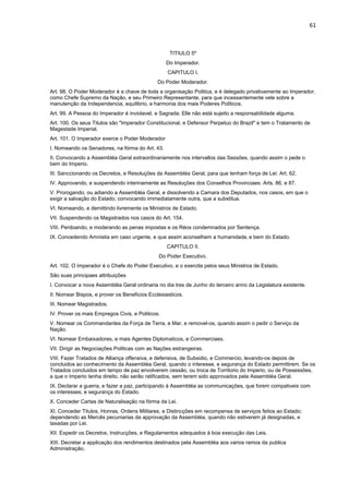 61 
TITIULO 5º 
Do Imperador. 
CAPITULO I. 
Do Poder Moderador. 
Art. 98. O Poder Moderador é a chave de toda a organisação Politica, e é delegado privativamente ao Imperador, 
como Chefe Supremo da Nação, e seu Primeiro Representante, para que incessantemente vele sobre a 
manutenção da Independencia, equilibrio, e harmonia dos mais Poderes Politicos. 
Art. 99. A Pessoa do Imperador é inviolavel, e Sagrada: Elle não está sujeito a responsabilidade alguma. 
Art. 100. Os seus Titulos são "Imperador Constitucional, e Defensor Perpetuo do Brazil" e tem o Tratamento de 
Magestade Imperial. 
Art. 101. O Imperador exerce o Poder Moderador 
I. Nomeando os Senadores, na fórma do Art. 43. 
II. Convocando a Assembléa Geral extraordinariamente nos intervallos das Sessões, quando assim o pede o 
bem do Imperio. 
III. Sanccionando os Decretos, e Resoluções da Assembléa Geral, para que tenham força de Lei: Art. 62. 
IV. Approvando, e suspendendo interinamente as Resoluções dos Conselhos Provinciaes: Arts. 86, e 87. 
V. Prorogando, ou adiando a Assembléa Geral, e dissolvendo a Camara dos Deputados, nos casos, em que o 
exigir a salvação do Estado; convocando immediatamente outra, que a substitua. 
VI. Nomeando, e demittindo livremente os Ministros de Estado. 
VII. Suspendendo os Magistrados nos casos do Art. 154. 
VIII. Perdoando, e moderando as penas impostas e os Réos condemnados por Sentença. 
IX. Concedendo Amnistia em caso urgente, e que assim aconselhem a humanidade, e bem do Estado. 
CAPITULO II. 
Do Poder Executivo. 
Art. 102. O Imperador é o Chefe do Poder Executivo, e o exercita pelos seus Ministros de Estado. 
São suas principaes attribuições 
I. Convocar a nova Assembléa Geral ordinaria no dia tres de Junho do terceiro anno da Legislatura existente. 
II. Nomear Bispos, e prover os Beneficios Ecclesiasticos. 
III. Nomear Magistrados. 
IV. Prover os mais Empregos Civis, e Politicos. 
V. Nomear os Commandantes da Força de Terra, e Mar, e removel-os, quando assim o pedir o Serviço da 
Nação. 
VI. Nomear Embaixadores, e mais Agentes Diplomaticos, e Commerciaes. 
VII. Dirigir as Negociações Politicas com as Nações estrangeiras. 
VIII. Fazer Tratados de Alliança offensiva, e defensiva, de Subsidio, e Commercio, levando-os depois de 
concluidos ao conhecimento da Assembléa Geral, quando o interesse, e segurança do Estado permittirem. Se os 
Tratados concluidos em tempo de paz envolverem cessão, ou troca de Torritorio do Imperio, ou de Possessões, 
a que o Imperio tenha direito, não serão ratificados, sem terem sido approvados pela Assembléa Geral. 
IX. Declarar a guerra, e fazer a paz, participando á Assembléa as communicações, que forem compativeis com 
os interesses, e segurança do Estado. 
X. Conceder Cartas de Naturalisação na fórma da Lei. 
XI. Conceder Titulos, Honras, Ordens Militares, e Distincções em recompensa de serviços feitos ao Estado; 
dependendo as Mercês pecuniarias da approvação da Assembléa, quando não estiverem já designadas, e 
taxadas por Lei. 
XII. Expedir os Decretos, Instrucções, e Regulamentos adequados á boa execução das Leis. 
XIII. Decretar a applicação dos rendimentos destinados pela Assembléa aos varios ramos da publica 
Administração. 
 