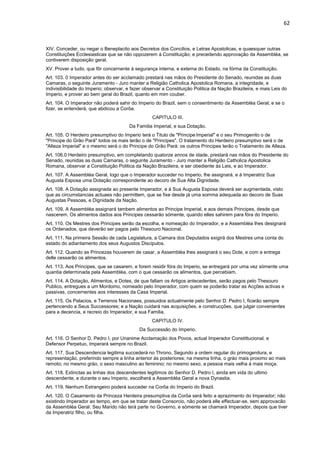 62 
XIV. Conceder, ou negar o Beneplacito aos Decretos dos Concilios, e Letras Apostolicas, e quaesquer outras 
Constituições Ecclesiasticas que se não oppozerem á Constituição; e precedendo approvação da Assembléa, se 
contiverem disposição geral. 
XV. Prover a tudo, que fôr concernente á segurança interna, e externa do Estado, na fórma da Constituição. 
Art. 103. 0 Imperador antes do ser acclamado prestará nas mãos do Presidente do Senado, reunidas as duas 
Camaras, o seguinte Juramento - Juro manter a Religião Catholica Apostolica Romana, a integridade, e 
indivisibilidade do Imperio; observar, e fazer observar a Constituição Politica da Nação Brazileira, e mais Leis do 
Imperio, e prover ao bem geral do Brazil, quanto em mim couber. 
Art. 104. O Imperador não poderá sahir do Imperio do Brazil, sem o consentimento da Assembléa Geral; e se o 
fizer, se entenderá, que abdicou a Corôa. 
CAPITULO III. 
Da Familia Imperial, e sua Dotação. 
Art. 105. O Herdeiro presumptivo do Imperio terá o Titulo de "Principe Imperial" e o seu Primogenito o de 
"Principe do Grão Pará" todos os mais terão o de "Principes". O tratamento do Herdeiro presumptivo será o de 
"Alteza Imperial" e o mesmo será o do Principe do Grão Pará: os outros Principes terão o Tratamento de Alteza. 
Art. 106.0 Herdeiro presumptivo, em completando quatorze annos de idade, prestará nas mãos do Presidente do 
Senado, reunidas as duas Camaras, o seguinte Juramento - Juro manter a Religião Catholica Apostolica 
Romana, observar a Constituição Politica da Nação Brazileira, e ser obediente ás Leis, e ao Imperador. 
Art. 107. A Assembléa Geral, logo que o Imperador succeder no Imperio, lhe assignará, e á Imperatriz Sua 
Augusta Esposa uma Dotação correspondente ao decoro de Sua Alta Dignidade. 
Art. 108. A Dotação assignada ao presente Imperador, e á Sua Augusta Esposa deverá ser augmentada, visto 
que as circumstancias actuaes não permittem, que se fixe desde já uma somma adequada ao decoro de Suas 
Augustas Pessoas, e Dignidade da Nação. 
Art. 109. A Assembléa assignará tambem alimentos ao Principe Imperial, e aos demais Principes, desde que 
nascerem. Os alimentos dados aos Principes cessarão sómente, quando elles sahirem para fóra do Imperio. 
Art. 110. Os Mestres dos Principes serão da escolha, e nomeação do Imperador, e a Assembléa lhes designará 
os Ordenados, que deverão ser pagos pelo Thesouro Nacional. 
Art. 111. Na primeira Sessão de cada Legislatura, a Camara dos Deputados exigirá dos Mestres uma conta do 
estado do adiantamento dos seus Augustos Discipulos. 
Art. 112. Quando as Princezas houverem de casar, a Assembléa lhes assignará o seu Dote, e com a entrega 
delle cessarão os alimentos. 
Art. 113. Aos Principes, que se casarem, e forem residir fóra do Imperio, se entregará por uma vez sómente uma 
quantia determinada pela Assembléa, com o que cessarão os alimentos, que percebiam. 
Art. 114. A Dotação, Alimentos, e Dotes, de que fallam os Artigos antecedentes, serão pagos pelo Thesouro 
Publico, entregues a um Mordomo, nomeado pelo Imperador, com quem se poderão tratar as Acções activas e 
passivas, concernentes aos interesses da Casa Imperial. 
Art. 115. Os Palacios, e Terrenos Nacionaes, possuidos actualmente pelo Senhor D. Pedro I, ficarão sempre 
pertencendo a Seus Successores; e a Nação cuidará nas acquisições, e construcções, que julgar convenientes 
para a decencia, e recreio do Imperador, e sua Familia. 
CAPITULO IV. 
Da Successão do Imperio. 
Art. 116. O Senhor D. Pedro I, por Unanime Acclamação dos Povos, actual Imperador Constittucional, e 
Defensor Perpetuo, Imperará sempre no Brazil. 
Art. 117. Sua Descendencia legitima succederá no Throno, Segundo a ordem regular do primogenitura, e 
representação, preferindo sempre a linha anterior ás posteriores; na mesma linha, o gráo mais proximo ao mais 
remoto; no mesmo gráo, o sexo masculino ao feminino; no mesmo sexo, a pessoa mais velha á mais moça. 
Art. 118. Extinctas as linhas dos descendentes legitimos do Senhor D. Pedro I, ainda em vida do ultimo 
descendente, e durante o seu Imperio, escolherá a Assembléa Geral a nova Dynastia. 
Art. 119. Nenhum Estrangeiro poderá succeder na Corôa do Imperio do Brazil. 
Art. 120. O Casamento da Princeza Herdeira presumptiva da Corôa será feito a aprazimento do Imperador; não 
existindo Imperador ao tempo, em que se tratar deste Consorcio, não poderá elle effectuar-se, sem approvacão 
da Assembléa Geral. Seu Marido não terá parte no Governo, e sómente se chamará Imperador, depois que tiver 
da Imperatriz filho, ou filha. 
 