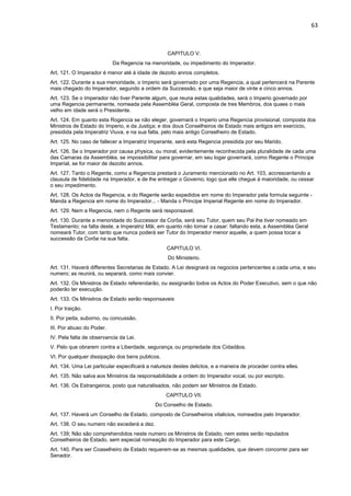 63 
CAPITULO V. 
Da Regencia na menoridade, ou impedimento do Imperador. 
Art. 121. O Imperador é menor até á idade de dezoito annos completos. 
Art. 122. Durante a sua menoridade, o Imperio será governado por uma Regencia, a qual pertencerá na Parente 
mais chegado do Imperador, segundo a ordem da Successão, e que seja maior de vinte e cinco annos. 
Art. 123. Se o Imperador não tiver Parente algum, que reuna estas qualidades, será o Imperio governado por 
uma Regencia permanente, nomeada pela Assembléa Geral, composta de tres Membros, dos quaes o mais 
velho em idade será o Presidente. 
Art. 124. Em quanto esta Rogencia se não eleger, governará o Imperio uma Regencia provisional, composta dos 
Ministros de Estado do Imperio, e da Justiça; e dos dous Conselheiros de Estado mais antigos em exercicio, 
presidida pela Imperatriz Viuva, e na sua falta, pelo mais antigo Conselheiro de Estado. 
Art. 125. No caso de fallecer a Imperatriz Imperante, será esta Regencia presidida por seu Marido. 
Art. 126. Se o Imperador por causa physica, ou moral, evidentemente reconhecida pela pluralidade de cada uma 
das Camaras da Assembléa, se impossibilitar para governar, em seu logar governará, como Regente o Principe 
Imperial, se for maior de dezoito annos. 
Art. 127. Tanto o Regente, como a Regencia prestará o Juramento mencionado no Art. 103, accrescentando a 
clausula de fidelidade na Imperador, e de lhe entregar o Governo, logo que elle chegue á maioridade, ou cessar 
o seu impedimento. 
Art. 128. Os Actos da Regencia, e do Regente serão expedidos em nome do Imperador pela formula seguinte - 
Manda a Regencia em nome do Imperador... - Manda o Principe Imperial Regente em nome do Imperador. 
Art. 129. Nem a Regencia, nem o Regente será responsavel. 
Art. 130. Durante a menoridade do Successor da Corôa, será seu Tutor, quem seu Pai lhe tiver nomeado em 
Testamento; na falta deste, a Imperatriz Mãi, em quanto não tornar a casar: faltando esta, a Assembléa Geral 
nomeará Tutor, com tanto que nunca poderá ser Tutor do Imperador menor aquelle, a quem possa tocar a 
successão da Corôa na sua falta. 
CAPITULO VI. 
Do Ministerio. 
Art. 131. Haverá differentes Secretarias de Estado. A Lei designará os negocios pertencentes a cada uma, e seu 
numero; as reunirá, ou separará, como mais convier. 
Art. 132. Os Ministros de Estado referendarão, ou assignarão todos os Actos do Poder Executivo, sem o que não 
poderão ter execução. 
Art. 133. Os Ministros de Estado serão responsaveis 
I. Por traição. 
II. Por peita, suborno, ou concussão. 
III. Por abuso do Poder. 
IV. Pela falta de observancia da Lei. 
V. Pelo que obrarem contra a Liberdade, segurança, ou propriedade dos Cidadãos. 
VI. Por qualquer dissipação dos bens publicos. 
Art. 134. Uma Lei particular especificará a natureza destes delictos, e a maneira de proceder contra elles. 
Art. 135. Não salva aos Ministros da responsabilidade a ordem do Imperador vocal, ou por escripto. 
Art. 136. Os Estrangeiros, posto que naturalisados, não podem ser Ministros de Estado. 
CAPITULO VII. 
Do Conselho de Estado. 
Art. 137. Haverá um Conselho de Estado, composto de Conselheiros vitalicios, nomeados pelo Imperador. 
Art. 138. O seu numero não excederá a dez. 
Art. 139; Não são comprehendidos neste numero os Ministros de Estado, nem estes serão reputados 
Conselheiros de Estado, sem especial nomeação do Imperador para este Cargo. 
Art. 140. Para ser Coaselheiro de Estado requerem-se as mesmas qualidades, que devem concorrer para ser 
Senador. 
 