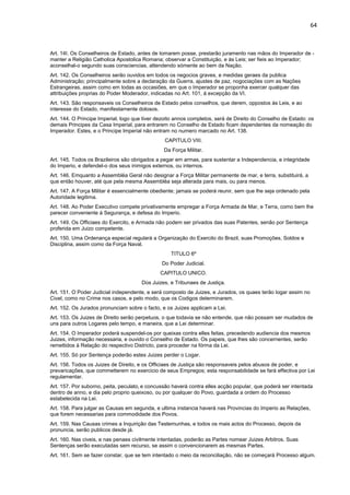 64 
Art. 14I. Os Conselheiros de Estado, antes de tomarem posse, prestarão juramento nas mãos do Imperador de - 
manter a Religião Catholica Apostolica Romana; observar a Constituição, e às Leis; ser fieis ao Imperador; 
aconselhal-o segundo suas consciencias, attendendo sómente ao bem da Nação. 
Art. 142. Os Conselheiros serão ouvidos em todos os negocios graves, e medidas geraes da publica 
Administração; principalmente sobre a declaração da Guerra, ajustes de paz, nogociações com as Nações 
Estrangeiras, assim como em todas as occasiões, em que o Imperador se proponha exercer qualquer das 
attribuições proprias do Poder Moderador, indicadas no Art. 101, á excepção da VI. 
Art. 143. São responsaveis os Conselheiros de Estado pelos conselhos, que derem, oppostos ás Leis, e ao 
interesse do Estado, manifestamente dolosos. 
Art. 144. O Principe Imperial, logo que tiver dezoito annos completos, será de Direito do Conselho de Estado: os 
demais Principes da Casa Imperial, para entrarem no Conselho de Estado ficam dependentes da nomeação do 
Imperador. Estes, e o Principe Imperial não entram no numero marcado no Art. 138. 
CAPITULO VIII. 
Da Força Militar. 
Art. 145. Todos os Brazileiros são obrigados a pegar em armas, para sustentar a Independencia, e integridade 
do Imperio, e defendel-o dos seus inimigos externos, ou internos. 
Art. 146. Emquanto a Assembléa Geral não designar a Força Militar permanente de mar, e terra, substituirá, a 
que então houver, até que pela mesma Assembléa seja alterada para mais, ou para menos. 
Art. 147. A Força Militar é essencialmente obediente; jamais se poderá reunir, sem que lhe seja ordenado pela 
Autoridade legitima. 
Art. 148. Ao Poder Executivo compete privativamente empregar a Força Armada de Mar, e Terra, como bem lhe 
parecer conveniente á Segurança, e defesa do Imperio. 
Art. 149. Os Officiaes do Exercito, e Armada não podem ser privados das suas Patentes, senão por Sentença 
proferida em Juizo competente. 
Art. 150. Uma Ordenança especial regulará a Organização do Exercito do Brazil, suas Promoções, Soldos e 
Disciplina, assim como da Força Naval. 
TITULO 6º 
Do Poder Judicial. 
CAPITULO UNICO. 
Dos Juizes, e Tribunaes de Justiça. 
Art. 151. O Poder Judicial independente, e será composto de Juizes, e Jurados, os quaes terão logar assim no 
Civel, como no Crime nos casos, e pelo modo, que os Codigos determinarem. 
Art. 152. Os Jurados pronunciam sobre o facto, e os Juizes applicam a Lei. 
Art. 153. Os Juizes de Direito serão perpetuos, o que todavia se não entende, que não possam ser mudados de 
uns para outros Logares pelo tempo, e maneira, que a Lei determinar. 
Art. 154. O Imperador poderá suspendel-os por queixas contra elles feitas, precedendo audiencia dos mesmos 
Juizes, informação necessaria, e ouvido o Conselho de Estado. Os papeis, que lhes são concernentes, serão 
remettidos á Relação do respectivo Districto, para proceder na fórma da Lei. 
Art. 155. Só por Sentença poderão estes Juizes perder o Logar. 
Art. 156. Todos os Juizes de Direito, e os Officiaes de Justiça são responsaveis pelos abusos de poder, e 
prevaricações, que commetterem no exercicio de seus Empregos; esta responsabilidade se fará effectiva por Lei 
regulamentar. 
Art. 157. Por suborno, peita, peculato, e concussão haverá contra elles acção popular, que poderá ser intentada 
dentro de anno, e dia pelo proprio queixoso, ou por qualquer do Povo, guardada a ordem do Processo 
estabelecida na Lei. 
Art. 158. Para julgar as Causas em segunda, e ultima instancia haverá nas Provincias do Imperio as Relações, 
que forem necessarias para commodidade dos Povos. 
Art. 159. Nas Causas crimes a Inquirição das Testemunhas, e todos os mais actos do Processo, depois da 
pronuncia, serão publicos desde já. 
Art. 160. Nas civeis, e nas penaes civilmente intentadas, poderão as Partes nomear Juizes Arbitros. Suas 
Sentenças serão executadas sem recurso, se assim o convencionarem as mesmas Partes. 
Art. 161. Sem se fazer constar, que se tem intentado o meio da reconciliação, não se começará Processo algum. 
 