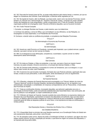 65 
Art. 162. Para este fim haverá juizes de Paz, os quaes serão electivos pelo mesmo tempo, e maneira, por que se 
elegem os Vereadores das Camaras. Suas attribuições, e Districtos serão regulados por Lei. 
Art. 163. Na Capital do Imperio, além da Relação, que deve existir, assim como nas demais Provincias, haverá 
tambem um Tribunal com a denominação de - Supremo Tribunal de Justiça - composto de Juizes Letrados, 
tirados das Relações por suas antiguidades; e serão condecorados com o Titulo do Conselho. Na primeira 
organisação poderão ser empregados neste Tribunal os Ministros daquelles, que se houverem de abolir. 
Art. 164. A este Tribunal Compete: 
I. Conceder, ou denegar Revistas nas Causas, e pela maneira, que a Lei determinar. 
II. Conhecer dos delictos, e erros do Officio, que commetterem os seus Ministros, os das Relações, os 
Empregados no Corpo Diplomatico, e os Presidentes das Provincias. 
III. Conhecer, e decidir sobre os conflictos de jurisdição, e competencia das Relações Provinciaes. 
TITULO 7º 
Da Administração e Economia das Provincias. 
CAPITULO I. 
Da Administração. 
Art. 165. Haverá em cada Provincia um Presidente, nomeado pelo Imperador, que o poderá remover, quando 
entender, que assim convem ao bom serviço do Estado. 
Art. 466. A Lei designará as suas attribuições, competencia, e autoridade, e quanto convier no melhor 
desempenho desta Administração. 
CAPITULO II. 
Das Camaras. 
Art. 167. Em todas as Cidades, e Villas ora existentes, e nas mais, que para o futuro se crearem haverá 
Camaras, ás quaes compete o Governo economico, e municipal das mesmas Cidades, e Villas. 
Art. 168. As Camaras serão electivas, e compostas do numero de Vereadores, que a Lei designar, e o que 
obtiver maior numero de votos, será Presidente. 
Art. 169. O exercicio de suas funcções municipaes, formação das suas Posturas policiaes, applicação das suas 
rendas, e todas as suas particulares, e uteis attribuições, serão decretadas por uma Lei regulamentar. 
CAPITULO III. 
Da Fazenda Nacional. 
Art. 170. A Receita, e despeza da Fazenda Nacional será encarregada a um Tribunal, debaixo de nome de 
'Thesouro Nacional" aonde em diversas Estações, devidamente estabelecidas por Lei, se regulará a sua 
administração, arrecadação e contabilidade, em reciproca correspondencia com as Thesourarias, e Autoridades 
das Provincias do Imperio. 
Art. 171. Todas as contribuições directas, á excepção daquellas, que estiverem applicadas aos juros, e 
amortisação da Divida Publica, serão annualmente estabelecidas pela Assembléa Geral, mas continuarão, até 
que se publique a sua derogação, ou sejam substituidas por outras. 
Art. 172. O Ministro de Estado da Fazenda, havendo recebido dos outros Ministros os orçamentos relativos ás 
despezas das suas Repartições, apresentará na Camara dos Deputados annualmente, logo que esta estiver 
reunida, um Balanço geral da receita e despeza do Thesouro Nacional do anno antecedente, e igualmente o 
orçamento geral de todas as despezas publicas do anno futuro, e da importancia de todas as contribuições, e 
rendas publicas. 
TITULO 8º 
Das Disposições Geraes, e Garantias dos Direitos Civis, e Politicos 
dos Cidadãos Brazileiros. 
Art. 173. A Assembléa Geral no principio das suas Sessões examinará, se a Constituição Politica do Estado tem 
sido exactamente observada, para prover, como fôr justo. 
Art. 174. Se passados quatro annos, depois de jurada a Constituição do Brazil, se conhecer, que algum dos seus 
artigos merece roforma, se fará a proposição por escripto, a qual deve ter origem na Camara dos Deputados, e 
ser apoiada pela terça parte delles. 
 