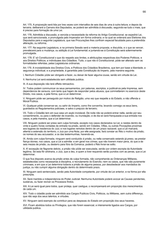 66 
Art. 175. A proposição será lida por tres vezes com intervallos de seis dias de uma á outra leitura; e depois da 
terceira, deliberará a Camara dos Deputados, se poderá ser admittida á discussão, seguindo-se tudo o mais, que 
é preciso para formação de uma Lei. 
Art. 176. Admittida a discussão, e vencida a necessidade da reforma do Artigo Constitucional, se expedirá Lei, 
que será sanccionada, e promulgada pelo Imperador em fórma ordinaria; e na qual se ordenará aos Eleitores dos 
Deputados para a seguinte Legislatura, que nas Procurações lhes confiram especial faculdade para a pretendida 
alteração, ou reforma. 
Art. 177. Na seguinte Legislatura, e na primeira Sessão será a materia proposta, e discutida, e o que se vencer, 
prevalecerá para a mudança, ou addição á Lei fundamental; e juntando-se á Constituição será solemnemente 
promulgada. 
Art. 178. E' só Constitucional o que diz respeito aos limites, e attribuições respectivas dos Poderes Politicos, e 
aos Direitos Politicos, e individuaes dos Cidadãos. Tudo, o que não é Constitucional, póde ser alterado sem as 
formalidades referidas, pelas Legislaturas ordinarias. 
Art. 179. A inviolabilidade dos Direitos Civis, e Politicos dos Cidadãos Brazileiros, que tem por base a liberdade, a 
segurança individual, e a propriedade, é garantida pela Constituição do Imperio, pela maneira seguinte. 
I. Nenhum Cidadão póde ser obrigado a fazer, ou deixar de fazer alguma cousa, senão em virtude da Lei. 
II. Nenhuma Lei será estabelecida sem utilidade publica. 
III. A sua disposição não terá effeito retroactivo. 
IV. Todos podem communicar os seus pensamentos, por palavras, escriptos, e publical-os pela Imprensa, sem 
dependencia de censura; com tanto que hajam de responder pelos abusos, que commetterem no exercicio deste 
Direito, nos casos, e pela fórma, que a Lei determinar. 
V. Ninguem póde ser perseguido por motivo de Religião, uma vez que respeite a do Estado, e não offenda a 
Moral Publica. 
VI. Qualquer póde conservar-se, ou sahir do Imperio, como Ihe convenha, levando comsigo os seus bens, 
guardados os Regulamentos policiaes, e salvo o prejuizo de terceiro. 
VII. Todo o Cidadão tem em sua casa um asylo inviolavel. De noite não se poderá entrar nella, senão por seu 
consentimento, ou para o defender de incendio, ou inundação; e de dia só será franqueada a sua entrada nos 
casos, e pela maneira, que a Lei determinar. 
VIII. Ninguem poderá ser preso sem culpa formada, excepto nos casos declarados na Lei; e nestes dentro de 
vinte e quatro horas contadas da entrada na prisão, sendo em Cidades, Villas, ou outras Povoações proximas 
aos logares da residencia do Juiz; e nos logares remotos dentro de um prazo razoavel, que a Lei marcará, 
attenta a extensão do territorio, o Juiz por uma Nota, por elle assignada, fará constar ao Réo o motivo da prisão, 
os nomes do seu accusador, e os das testermunhas, havendo-as. 
IX. Ainda com culpa formada, ninguem será conduzido á prisão, ou nella conservado estando já preso, se prestar 
fiança idonea, nos casos, que a Lei a admitte: e em geral nos crimes, que não tiverem maior pena, do que a de 
seis mezes de prisão, ou desterro para fóra da Comarca, poderá o Réo livrar-se solto. 
X. A' excepção de flagrante delicto, a prisão não póde ser executada, senão por ordem escripta da Autoridade 
legitima. Se esta fôr arbitraria, o Juiz, que a deu, e quem a tiver requerido serão punidos com as penas, que a Lei 
determinar. 
O que fica disposto acerca da prisão antes de culpa formada, não comprehende as Ordenanças Militares, 
estabelecidas como necessarias á disciplina, e recrutamento do Exercito; nem os casos, que não são puramente 
criminaes, e em que a Lei determina todavia a prisão de alguma pessoa, por desobedecer aos mandados da 
justiça, ou não cumprir alguma obrigação dentro do determinado prazo. 
XI. Ninguem será sentenciado, senão pela Autoridade competente, por virtude de Lei anterior, e na fórma por ella 
prescripta. 
XII. Será mantida a independencia do Poder Judicial. Nenhuma Autoridade poderá avocar as Causas pendentes, 
sustal-as, ou fazer reviver os Processos findos. 
XIII. A Lei será igual para todos, quer proteja, quer castigue, o recompensará em proporção dos merecimentos 
de cada um. 
XIV. Todo o cidadão pode ser admittido aos Cargos Publicos Civis, Politicos, ou Militares, sem outra differença, 
que não seja dos seus talentos, e virtudes. 
XV. Ninguem será exempto de contribuir pera as despezas do Estado em proporção dos seus haveres. 
XVI. Ficam abolidos todos os Privilegios, que não forem essencial, e inteiramente ligados aos Cargos, por 
utilidade publica. 
 