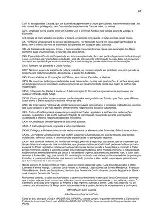67 
XVII. A' excepção das Causas, que por sua natureza pertencem a Juizos particulares, na conformidade das Leis, 
não haverá Foro privilegiado, nem Commissões especiaes nas Causas civeis, ou crimes. 
XVIII. Organizar–se-ha quanto antes um Codigo Civil, e Criminal, fundado nas solidas bases da Justiça, e 
Equidade. 
XIX. Desde já ficam abolidos os açoites, a tortura, a marca de ferro quente, e todas as mais penas crueis. 
XX. Nenhuma pena passará da pessoa do delinquente. Por tanto não haverá em caso algum confiscação de 
bens, nem a infamia do Réo se transmittirá aos parentes em qualquer gráo, que seja. 
XXI. As Cadêas serão seguras, limpas, o bem arejadas, havendo diversas casas para separação dos Réos, 
conforme suas circumstancias, e natureza dos seus crimes. 
XXII. E'garantido o Direito de Propriedade em toda a sua plenitude. Se o bem publico legalmente verificado exigir 
o uso, e emprego da Propriedade do Cidadão, será elle préviamente indemnisado do valor della. A Lei marcará 
os casos, em que terá logar esta unica excepção, e dará as regras para se determinar a indemnisação. 
XXIII. Tambem fica garantida a Divida Publica. 
XXIV. Nenhum genero de trabalho, de cultura, industria, ou commercio póde ser prohibido, uma vez que não se 
opponha aos costumes publicos, á segurança, e saude dos Cidadãos. 
XXV. Ficam abolidas as Corporações de Officios, seus Juizes, Escrivães, e Mestres. 
XXVI. Os inventores terão a propriedade das suas descobertas, ou das suas producções. A Lei lhes assegurará 
um privilegio exclusivo temporario, ou lhes remunerará em resarcimento da perda, que hajam de soffrer pela 
vulgarisação. 
XXVII. O Segredo das Cartas é inviolavel. A Administração do Correio fica rigorosamente responsavel por 
qualquer infracção deste Artigo. 
XXVIII. Ficam garantidas as recompensas conferidas pelos serviços feitos ao Estado, quer Civis, quer Militares; 
assim como o direito adquirido a ellas na fórma das Leis. 
XXIX. Os Empregados Publicos são strictamente responsaveis pelos abusos, e omissões praticadas no exercicio 
das suas funcções, e por não fazerem effectivamente responsaveis aos seus subalternos. 
XXX.. Todo o Cidadão poderá apresentar por escripto ao Poder Legislativo, e ao Executivo reclamações, 
queixas, ou petições, e até expôr qualquer infracção da Constituição, requerendo perante a competente 
Auctoridade a effectiva responsabilidade dos infractores. 
XXXI. A Constituição tambem garante os soccorros publicos. 
XXXII. A Instrucção primaria, e gratuita a todos os Cidadãos. 
XXXIII. Collegios, e Universidades, aonde serão ensinados os elementos das Sciencias, Bellas Letras, e Artes. 
XXXIV. Os Poderes Constitucionaes não podem suspender a Constituição, no que diz respeito aos direitos 
individuaes, salvo nos casos, e circumstancias especificadas no paragrapho seguinte. 
XXXV. Nos casos de rebellião, ou invasão de inimigos, pedindo a segurança do Estado, que se dispensem por 
tempo determinado algumas das formalidades, que garantem a liberdede individual, poder-se-ha fazer por acto 
especial do Poder Legislativo. Não se achando porém a esse tempo reunida a Assembléa, e correndo a Patria 
perigo imminente, poderá o Governo exercer esta mesma providencia, como medida provisoria, e indispensavel, 
suspendendo-a immediatamente que cesse a necessidade urgente, que a motivou; devendo num, e outro caso 
remetter á Assembléa, logo que reunida fôr, uma relação motivada das prisões, e d'outras medidas de prevenção 
tomadas; e quaesquer Autoridades, que tiverem mandado proceder a ellas, serão responsaveis pelos abusos, 
que tiverem praticado a esse respeito. 
Rio de Janeiro, 11 de Dezembro de 1823.- João Severiano Maciel da Costa.- Luiz José de Carvalho e Mello.- 
Clemente Ferreira França.- Marianno José Pereira da Fonseca.- João Gomes da Silveira Mendonça.- Francisco 
Villela Barboza.- Barão de Santo Amaro.- Antonio Luiz Pereira da Cunha.- Manoel Jacintho Nogueira da Gama.- 
Josè Joaquim Carneiro de Campos. 
Mandamos portanto, a todas as Autoridades, a quem o conhecimento e execução desta Constituição pertencer, 
que a jurem, e façam jurar, a cumpram, e façam cumprir, e guardar tão inteiramente, como nella se contem. O 
Secretario de Estado dos Nogocios do Imperio a faça imprimir, publicar, e correr. Dada na Cidade do Rio de 
Janeiro, aos vinte e cinco de Março de mil oitocentos e vinte e quatro, terceiro da Independencia e do Imperio. 
IMPERADOR Com Guarda. 
João Severiano Maciel da Costa. 
Carta de Lei, pela qual VOSSA MAGESTADE IMPERIAL Manda cumprir, e guardar inteiramente a Constituição 
Politica do Imperio do Brazil, que VOSSA MAGESTADE IMPERIAL Jurou, annuindo às Representações dos 
Povos. 
 