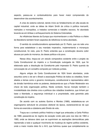 7 
aspecto, passou-se a contextualizá-los para haver maior compreensão do 
desenvolver dos acontecimentos. 
A crise do sistema colonial, dando início ao fortalecimento em alta escala do 
capital industrial, onde as idéias de Adam Smith de crítica à política mercantil, 
restrições a monopólios, a tratados comerciais e trabalho escravo, foi abordada 
levando-se em ênfase o enfraquecimento do Sistema Colonialista. 
As influências liberais da Europa que movimentavam a vida Política e a febre 
do liberalismo também foram aspectos de referência no tema abordado. 
O sentido do constitucionalismo apresentado por D. Pedro, que via nele uma 
forma para estabelecer o seu mandato imperativo, implementando a monarquia 
constitucional, foi visto, pois D. Pedro entendia que a constituição deveria coibir 
abusos por parte do monarca, da classe política e do povo. 
Nessa ótica, traçou-se um estudo comparativo existente entre o projeto da 
Carta Constitucional do império e a Constituição outorgada de 1824, que foi 
elaborada após a dissolução da Constituinte pelo imperador D. Pedro quando da 
convocação de um conselho composto por notáveis juristas. 
Alguns artigos da Carta Constitucional de 1824 foram abordados, onde 
assuntos como o de ser o Brasil a associação Política de todos os cidadãos, foram 
aliados a temas como o governo monárquico, constitucional e representativo além 
da divisão harmônica entre os poderes, destacando-se que o Poder Moderador era 
chave de toda organização política. Neste contexto, fez-se menção também a 
inviolabilidade dos direitos civis e políticos dos cidadãos brasileiros, que tinham por 
base a liberdade, a segurança individual e a propriedade, esta garantida pela 
constituição do império. 
De acordo com os autores Quirino e Montes (1986), estabeleceu-se um 
organograma estrutural do processo eleitoral da época, esclarecendo-se de que 
forma era exercida a cidadania pelo Direito de voto. 
Traçou-se o contexto político histórico e legal que antecedeu a Carta Política 
de 1988, passando-se do regime de exceção vivido pelo país nos idos de 1964 a 
1985, onde se deixava claro que se suprimiram as aspirações democráticas pela 
repreensão a todo e qualquer movimento de mudança do regime político existente, 
onde a maior mostra disto foi o AI-5, que fulminou quase que completamente os 
 