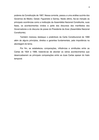 8 
poderes da Constituição de 1967. Nessa corrente, passou a uma análise sucinta dos 
Governos de Medici, Geisel, Figueiredo e Sarney. Neste último, fez-se menção as 
principais ocorrências como a instituição da Assembléia Nacional Constituinte, suas 
fases, os acontecimentos vividos e parte dos discursos dos manifestos dos 
Governadores e do discurso de posse do Presidente da Anac (Assembléia Nacional 
Constituinte). 
Também mereceu destaque o preâmbulo da Carta Constitucional de 1988 
além de alguns princípios, direitos e garantias fundamentais, pela importância na 
abordagem do tema. 
Por fim, se estabeleceu comparações, influências e similitudes entre as 
Cartas de 1824 e 1988, tratando-se de abordar os vários acontecimentos que 
desencadearam as principais comparações entre as duas Cartas apesar do hiato 
temporal. 
 