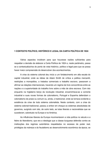 9 
1 CONTEXTO POLÍTICO, HISTÓRICO E LEGAL DA CARTA POLÍTICA DE 1824 
Vários aspectos incidiram para que houvesse razões suficientes para 
respaldar a decisão de elaborar a Carta Política de 1824 e, neste parâmetro, passa 
se a contextualizá-los do ponto de vista histórico, político e legal para que se possa 
haver maior compreensão do desenvolver dos acontecimentos. 
A crise do sistema colonial deu inicio a um fortalecimento em alta escala do 
capital industrial, onde as idéias de Adam Smith de crítica a politica mercantil, 
restrições a monopólios, a tratados comerciais e trabalho escravo, passavam a 
afirmar as relações internacionais, havendo um regime de livre concorrência entre as 
nações e a superioridade do trabalho livre sobre a mão de obra escrava. Com isto 
enquanto na Inglaterra berço da revolução industrial, encaminhava-se a corrente 
industrial e suas novas formas de colonialismo, Portugal e Espanha defendiam o 
colonialismo de praxe ou comum ou, ainda, o tradicional, onde se tornava evidente a 
existência da crise de todo sistema colonialista. Neste contexto, com a crise do 
sistema colonial tradicional, passou a entrar em choque os sistemas absolutistas de 
governos, surgindo com isto, de outro lado, as lutas liberais e nacionalistas que se 
sucederam, sobretudo na Europa e na América. 
As influências liberais da Europa movimentaram a vida política no século e a 
febre do liberalismo, que era a ideologia que a classe burguesa defendia contra as 
instituições dos regimes autoritários respaldados no excesso de poder real, 
privilégios da nobreza e do feudalismo ao desenvolvimento econômico da época, se 
 