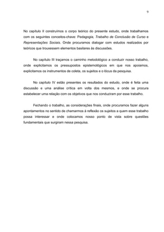 9




No capítulo II construímos o corpo teórico do presente estudo, onde trabalhamos
com os seguintes conceitos-chave: Pedagogia, Trabalho de Conclusão de Curso e
Representações Sociais. Onde procuramos dialogar com estudos realizados por
teóricos que trouxessem elementos basilares às discussões.


      No capítulo III traçamos o caminho metodológico a conduzir nosso trabalho,
onde explicitamos os pressupostos epistemológicos em que nos apoiamos,
explicitamos os instrumentos de coleta, os sujeitos e o lócus da pesquisa.


      No capítulo IV estão presentes os resultados do estudo, onde é feita uma
discussão e uma análise crítica em volta dos mesmos, e onde se procura
estabelecer uma relação com os objetivos que nos conduziram por esse trabalho.


      Fechando o trabalho, as considerações finais, onde procuramos fazer alguns
apontamentos no sentido de chamarmos à reflexão os sujeitos a quem esse trabalho
possa interessar e onde colocamos nosso ponto de vista sobre questões
fundamentais que surgiram nessa pesquisa.
 