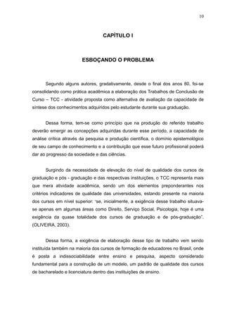 10



                                   CAPÍTULO I



                        ESBOÇANDO O PROBLEMA



      Segundo alguns autores, gradativamente, desde o final dos anos 80, foi-se
consolidando como prática acadêmica a elaboração dos Trabalhos de Conclusão de
Curso – TCC - atividade proposta como alternativa de avaliação da capacidade de
síntese dos conhecimentos adquiridos pelo estudante durante sua graduação.


      Dessa forma, tem-se como princípio que na produção do referido trabalho
deverão emergir as concepções adquiridas durante esse período, a capacidade de
análise crítica através da pesquisa e produção científica, o domínio epistemológico
de seu campo de conhecimento e a contribuição que esse futuro profissional poderá
dar ao progresso da sociedade e das ciências.


      Surgindo da necessidade de elevação do nível de qualidade dos cursos de
graduação e pós - graduação e das respectivas instituições, o TCC representa mais
que mera atividade acadêmica, sendo um dos elementos preponderantes nos
critérios indicadores de qualidade das universidades, estando presente na maioria
dos cursos em nível superior: “se, inicialmente, a exigência desse trabalho situava-
se apenas em algumas áreas como Direito, Serviço Social, Psicologia, hoje é uma
exigência da quase totalidade dos cursos de graduação e de pós-graduação”.
(OLIVEIRA, 2003).


      Dessa forma, a exigência de elaboração desse tipo de trabalho vem sendo
instituída também na maioria dos cursos de formação de educadores no Brasil, onde
é posta a indissociabilidade entre ensino e pesquisa, aspecto considerado
fundamental para a construção de um modelo, um padrão de qualidade dos cursos
de bacharelado e licenciatura dentro das instituições de ensino.
 