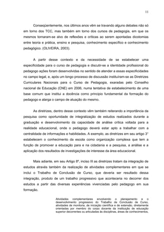 11



      Conseqüentemente, nos últimos anos vêm se travando alguns debates não só
em torno dos TCC, mas também em torno dos cursos de pedagogia, em que os
mesmos tornaram-se alvo de reflexões e críticas ao serem apontadas dicotomias
entre teoria e prática, ensino e pesquisa, conhecimento específico e conhecimento
pedagógico. (OLIVEIRA, 2003).


      A partir desse contexto e da necessidade de se estabelecer uma
especificidade para o curso de pedagogia e discutir-se a identidade profissional do
pedagogo ações foram desenvolvidas no sentido de atender a essas especificidades
no campo legal, e, após um longo processo de discussão instituíram-se as Diretrizes
Curriculares Nacionais para o Curso de Pedagogia, exaradas pelo Conselho
nacional de Educação (CNE) em 2006, numa tentativa de estabelecimento de uma
base comum que institui a docência como principio fundamental da formação do
pedagogo e alarga o campo de atuação do mesmo.


      As diretrizes, dentro desse contexto vêm também reiterando a importância da
pesquisa como oportunidade de integralização de estudos realizados durante a
graduação e desenvolvimento da capacidade de análise crítica voltada para a
realidade educacional, onde o pedagogo deverá estar apto a trabalhar com a
centralidade de informações e habilidades. A exemplo, as diretrizes em seu artigo 3°
estabelecem o conhecimento da escola como organização complexa que tem a
função de promover a educação para e na cidadania e a pesquisa, a análise e a
aplicação dos resultados de investigações de interesse da área educacional.


      Mais adiante, em seu Artigo 8º, inciso III as diretrizes tratam da integração de
estudos através também da realização de atividades complementares em que se
inclui o Trabalho de Conclusão de Curso, que deveria ser resultado dessa
integração, produto de um trabalho progressivo que aconteceria no decorrer dos
estudos a partir das diversas experiências vivenciadas pelo pedagogo em sua
formação.

                     Atividades complementares envolvendo o planejamento e o
                     desenvolvimento progressivo do Trabalho de Conclusão de Curso,
                     atividades de monitoria, de iniciação científica e de extensão, diretamente
                     orientadas por membro do corpo docente da instituição de educação
                     superior decorrentes ou articuladas às disciplinas, áreas de conhecimentos,
 