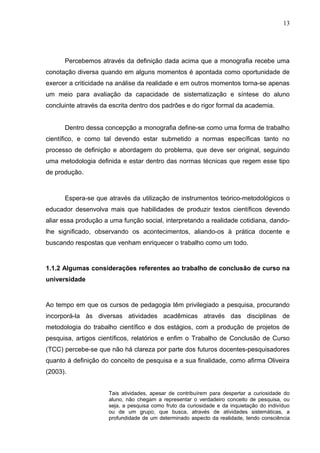 13




      Percebemos através da definição dada acima que a monografia recebe uma
conotação diversa quando em alguns momentos é apontada como oportunidade de
exercer a criticidade na análise da realidade e em outros momentos torna-se apenas
um meio para avaliação da capacidade de sistematização e síntese do aluno
concluinte através da escrita dentro dos padrões e do rigor formal da academia.


      Dentro dessa concepção a monografia define-se como uma forma de trabalho
científico, e como tal devendo estar submetido a normas específicas tanto no
processo de definição e abordagem do problema, que deve ser original, seguindo
uma metodologia definida e estar dentro das normas técnicas que regem esse tipo
de produção.



      Espera-se que através da utilização de instrumentos teórico-metodológicos o
educador desenvolva mais que habilidades de produzir textos científicos devendo
aliar essa produção a uma função social, interpretando a realidade cotidiana, dando-
lhe significado, observando os acontecimentos, aliando-os à prática docente e
buscando respostas que venham enriquecer o trabalho como um todo.


1.1.2 Algumas considerações referentes ao trabalho de conclusão de curso na
universidade


Ao tempo em que os cursos de pedagogia têm privilegiado a pesquisa, procurando
incorporá-la às diversas atividades acadêmicas através das disciplinas de
metodologia do trabalho científico e dos estágios, com a produção de projetos de
pesquisa, artigos científicos, relatórios e enfim o Trabalho de Conclusão de Curso
(TCC) percebe-se que não há clareza por parte dos futuros docentes-pesquisadores
quanto à definição do conceito de pesquisa e a sua finalidade, como afirma Oliveira
(2003).


                     Tais atividades, apesar de contribuírem para despertar a curiosidade do
                     aluno, não chegam a representar o verdadeiro conceito de pesquisa, ou
                     seja, a pesquisa como fruto da curiosidade e da inquietação do indivíduo
                     ou de um grupo, que busca, através de atividades sistemáticas, a
                     profundidade de um determinado aspecto da realidade, tendo consciência
 