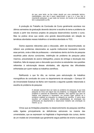 14


                       de que, para tanto, se faz mister decidir por uma orientação teórico-
                       metodológica, pois ela é quem determinará o que é e o que não é
                       importante pesquisar, e que visão de homem, de mundo e de sociedade
                       tem o pesquisador.(p.36).



        A produção do Trabalho de Conclusão de Curso geralmente acontece nos
últimos semestres da graduação devendo decorrer a escolha do tema e problema de
estudo a partir dos diversos projetos de pesquisa desenvolvidos durante o curso.
Mas na pratica vê-se que existe uma grande descontinuidade em relação às
temáticas abordadas nesses trabalhos e á temática abordada no TCC.


        Outros aspectos relevantes para a discussão, além da descontinuidade, se
referem aos problemas relacionados ao suporte institucional necessário durante
esse período, onde a falta de professores – orientadores dentro da linha de pesquisa
escolhida pelos alunos concluintes, indefinição de problema de pesquisa pelos
mesmos, precariedade de acervo bibliográfico, prazos de entrega e devolução dos
trabalhos, falta de espaço para a discussão que envolva os estudantes nas questões
referentes à estruturação dessas atividades, são algumas das dificuldades
enfrentadas por quem realiza os trabalhos científicos.


        Ratificando o que foi dito, as normas para estruturação de trabalhos
monográficos de conclusão de curso no departamento de educação – Campus VII
da Universidade Estadual da Bahia vem trazendo a seguinte questão relacionada à
escolha do problema de pesquisa:

                       A atenção especial deve ser dada ao problema de pesquisa, já que toda
                       pesquisa se inicia com algum tipo de problema, ou indagação. Nem todo
                       problema é passível de tratamento cientifico. Isso significa que para se
                       realizar uma pesquisa é necessário, em primeiro lugar verificar se o
                       problema cogitado se enquadra na categoria de cientifico. O aluno deve
                       escolher um problema dentro das possibilidades de orientação dos
                       professores do departamento e desenvolver trabalho sob orientação do
                       mesmo. (p. 2).


        Vimos que as limitações presentes no desenvolvimento da pesquisa científica
estão    ligadas   principalmente    às   deficiências     estruturais   na    maioria    das
universidades, que se expressam na fragilidade e fragmentação dos cursos, dentro
de um modelo de Universidade que geralmente segue padrões de ensino e pesquisa
 