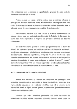 15



não condizentes com a realidade e especificidades próprias de cada contexto
histórico e social em que se insere.


       Percebe-se que por vezes o critério adotado para a exigência referente à
produção de trabalhos científicos dentro da universidade tem seguido mais uma
razão técnico-burocrática que representado um espaço real de discussão, onde o
educador possa vir a ser mais que mero reprodutor de conhecimento.


       Outra questão relevante que cabe discutir é a pouca disponibilidade de
espaço e tempo para que a atividade de elaboração do Trabalho de Conclusão de
Curso seja mais significativa e integrada ao processo formativo do discente
universitário.


       Isso se torna evidente quando se percebe que geralmente não há dentro do
espaço em questão a prática de atividades abertas à comunidade acadêmica,
envolvendo professores – orientadores e orientandos onde aconteça um processo
de socialização e troca de experiências, divulgação dos temas trabalhados e das
fases de desenvolvimento dos projetos no decorrer do processo de elaboração dos
trabalhos de conclusão de curso, como está posto no capitulo III, artigo 7º, inciso 4º
do regulamento geral de TCC, que trata da supervisão e coordenação dos trabalhos
de conclusão de curso da Universidade do Estado da Bahia – UNEB.



1.1.3 O estudante e o TCC – relação conflituosa



       Nota-se nos discursos da maioria dos estudantes de pedagogia uma
ansiedade premente ante a elaboração de trabalhos científicos, talvez por uma
representação equivocada da produção científica, que vê a mesma como
capacidade restrita a alguns poucos “gênios”, superdotados, gerando sentimentos
de insegurança e incapacidade.


       Sabemos que estes momentos geralmente são fonte causadora de
expectativa e angústia naquele que produz o trabalho científico, sendo objeto de
 
