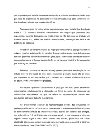 16



preocupações para estudantes que se sentem incapacitados em desenvolvê-lo, seja
por falta de experiência no desenrolar de sua formação, seja pelo sentimento de
inabilidade em leituras e produções científicas.


      Nos corredores da universidade nos deparamos com estudantes discutindo
sobre o TCC, narrando histórias “aterrorizantes” de colegas que passaram pela
experiência, ouvimos declarações de medo, medo de não dar conta de produzir um
trabalho desse tipo, medo das bancas examinadoras, indefinição do tema e do
problema de pesquisa.


      Percebem-se também atitudes de fuga que demonstram o desejo de adiar ao
máximo possível a elaboração do trabalho, ficando muitos alunos para definirem seu
tema de pesquisa no último semestre da graduação, começando a escrever faltando
poucos dias para a entrega e apresentação ou trancando a disciplina de Monografia
por mais alguns períodos.


      Portanto, com base no exposto acima julgamos pertinente a realização de um
estudo que vá em busca do que estes estudantes pensam, quais são as suas
preocupações, as representações que constroem reconstroem socialmente acerca
do objeto, como vivenciam esse processo.


      Ao debater questões concernentes à produção do TCC pelos estudantes
universitários, privilegiaremos a discussão em torno do curso de pedagogia da
universidade mencionada no que se refere às representações sociais dos
concluintes acerca do trabalho monográfico.


      Ao pretendermos analisar as representações sociais dos estudantes de
pedagogia estaríamos percebendo os mesmos como sujeitos que elaboram formas
de conhecimento através de “interações sociais, através dos valores, das crenças,
dos estereótipos (...) partilhadas por um grupo social, no que concerne a diversos
objetos, dando lugar a uma visão comum das coisas”, produzindo um saber
elaborado pelo senso comum, que não surge no vazio, que se constrói a partir de
trocas cotidianas (ANADON E MACHADO, 2003).
 