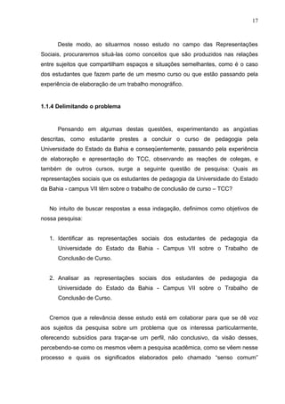 17



      Deste modo, ao situarmos nosso estudo no campo das Representações
Sociais, procuraremos situá-las como conceitos que são produzidos nas relações
entre sujeitos que compartilham espaços e situações semelhantes, como é o caso
dos estudantes que fazem parte de um mesmo curso ou que estão passando pela
experiência de elaboração de um trabalho monográfico.


1.1.4 Delimitando o problema


      Pensando em algumas destas questões, experimentando as angústias
descritas, como estudante prestes a concluir o curso de pedagogia pela
Universidade do Estado da Bahia e conseqüentemente, passando pela experiência
de elaboração e apresentação do TCC, observando as reações de colegas, e
também de outros cursos, surge a seguinte questão de pesquisa: Quais as
representações sociais que os estudantes de pedagogia da Universidade do Estado
da Bahia - campus VII têm sobre o trabalho de conclusão de curso – TCC?


   No intuito de buscar respostas a essa indagação, definimos como objetivos de
nossa pesquisa:


   1. Identificar as representações sociais dos estudantes de pedagogia da
      Universidade do Estado da Bahia - Campus VII sobre o Trabalho de
      Conclusão de Curso.


   2. Analisar as representações sociais dos estudantes de pedagogia da
      Universidade do Estado da Bahia - Campus VII sobre o Trabalho de
      Conclusão de Curso.


   Cremos que a relevância desse estudo está em colaborar para que se dê voz
aos sujeitos da pesquisa sobre um problema que os interessa particularmente,
oferecendo subsídios para traçar-se um perfil, não conclusivo, da visão desses,
percebendo-se como os mesmos vêem a pesquisa acadêmica, como se vêem nesse
processo e quais os significados elaborados pelo chamado “senso comum”
 