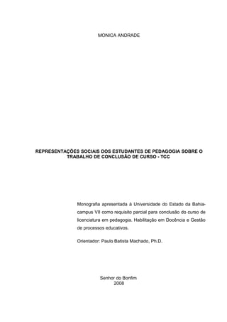 MONICA ANDRADE




REPRESENTAÇÕES SOCIAIS DOS ESTUDANTES DE PEDAGOGIA SOBRE O
          TRABALHO DE CONCLUSÃO DE CURSO - TCC




              Monografia apresentada à Universidade do Estado da Bahia-
              campus VII como requisito parcial para conclusão do curso de
              licenciatura em pedagogia. Habilitação em Docência e Gestão
              de processos educativos.

              Orientador: Paulo Batista Machado, Ph.D.




                        Senhor do Bonfim
                             2008
 