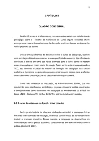 19



                                 CAPÍTULO II



                            QUADRO CONCEITUAL



      Ao identificarmos e analisarmos as representações sociais dos estudantes de
pedagogia sobre o Trabalho de Conclusão de Curso alguns conceitos chave
emergem com elementos norteadores da discussão em torno da qual se desenvolve
nosso problema de estudo.



      Dessa forma partiremos da discussão sobre o curso de pedagogia, fazendo
uma abordagem histórica do mesmo, a sua especificidade no campo das ciências da
educação, o debate em torno das novas diretrizes para o curso, como se inserem
essas discussões em nosso objeto de estudo. Assim sendo, estaremos analisando o
TCC, seu conceito, o papel do mesmo na formação do pedagogo, sua função
avaliativa e formadora e o princípio que põe o mesmo como espaço para a reflexão
crítica bem como preparação para a pesquisa na formação docente.



      Como eixo norteador da discussão, as Representações Sociais, que nos
conduzirão pelos significados, simbologias, crenças e imagens tecidas, construídas
e compartilhadas pelos estudantes de pedagogia da Universidade do Estado da
Bahia UNEB - Campus VII, Senhor do Bonfim, sobre a temática em questão.



2.1 O curso de pedagogia no Brasil – breve histórico



      Ao longo da historia da chamada civilização ocidental, a pedagogia foi se
firmando como correlato de educação, entendida como o modo de apreender ou de
instituir o processo educativo. Dessa maneira, a pedagogia se desenvolveu em
íntima relação com a prática educativa, constituindo-se em teoria ou ciência dessa
prática. (SAVIANI, 2007).
 