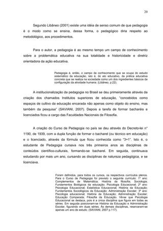 20



      Segundo Libâneo (2001) existe uma idéia de senso comum de que pedagogia
é o modo como se ensina, dessa forma, o pedagógico diria respeito ao
metodológico, aos procedimentos.



      Para o autor, a pedagogia é ao mesmo tempo um campo de conhecimento
sobre a problemática educativa na sua totalidade e historicidade e diretriz
orientadora da ação educativa.


                     Pedagogia é, então, o campo de conhecimento que se ocupa do estudo
                     sistemático da educação, isto é, do ato educativo, da prática educativa
                     concreta que se realiza na sociedade como um dos ingredientes básicos da
                     configuração da atividade humana. (Libâneo, p.22).


      A institucionalização da pedagogia no Brasil se deu primeiramente através da
criação dos chamados Institutos superiores de educação, “concebidos como
espaços de cultivo da educação encarada não apenas como objeto do ensino, mas
também da pesquisa” (SAVIANI, 2007). Depois a tarefa de formar bacharéis e
licenciados ficou a cargo das Faculdades Nacionais de Filosofia.



      A criação do Curso de Pedagogia no país se deu através do Decreto-lei n°
1190, de 1939, com a dupla função de formar o bacharel (ou técnico em educação)
e o licenciado, através da fórmula que ficou conhecida como “3+1”. Isto é, o
estudante de Pedagogia cursava nos três primeiros anos as disciplinas de
conteúdos científico-culturais, formando-se bacharel. Em seguida, continuava
estudando por mais um ano, cursando as disciplinas de natureza pedagógica, e se
licenciava.


                     Foram definidos, para todos os cursos, os respectivos currículos plenos.
                     Para o Curso de Pedagogia foi previsto o seguinte currículo: 1º ano:
                     Complementos de Matemática; História da filosofia; Sociologia;
                     Fundamentos Biológicos da educação; Psicologia Educacional; 2º ano:
                     Psicologia Educacional; Estatística Educacional; História da Educação;
                     Fundamentos Sociológicos da Educação; Administração Escolar; 3º ano:
                     Psicologia educacional; História da Educação; Administração Escolar;
                     Educação Comparada; Filosofia da Educação. Vê-se que Psicologia
                     Educacional se destaca, pois é a única disciplina que figura em todas as
                     séries. Em seguida posicionam-se História da Educação e Administração
                     Escolar, figurando em duas séries. Às demais disciplinas, reservaram-se
                     apenas um ano de estudo. (SAVIANI, 2007 p.117).
 