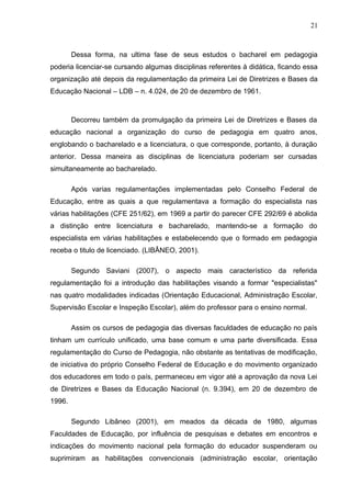 21



        Dessa forma, na ultima fase de seus estudos o bacharel em pedagogia
poderia licenciar-se cursando algumas disciplinas referentes à didática, ficando essa
organização até depois da regulamentação da primeira Lei de Diretrizes e Bases da
Educação Nacional – LDB – n. 4.024, de 20 de dezembro de 1961.



        Decorreu também da promulgação da primeira Lei de Diretrizes e Bases da
educação nacional a organização do curso de pedagogia em quatro anos,
englobando o bacharelado e a licenciatura, o que corresponde, portanto, à duração
anterior. Dessa maneira as disciplinas de licenciatura poderiam ser cursadas
simultaneamente ao bacharelado.

        Após varias regulamentações implementadas pelo Conselho Federal de
Educação, entre as quais a que regulamentava a formação do especialista nas
várias habilitações (CFE 251/62), em 1969 a partir do parecer CFE 292/69 é abolida
a distinção entre licenciatura e bacharelado, mantendo-se a formação do
especialista em várias habilitações e estabelecendo que o formado em pedagogia
receba o titulo de licenciado. (LIBÂNEO, 2001).

        Segundo Saviani (2007), o aspecto mais característico da referida
regulamentação foi a introdução das habilitações visando a formar "especialistas"
nas quatro modalidades indicadas (Orientação Educacional, Administração Escolar,
Supervisão Escolar e Inspeção Escolar), além do professor para o ensino normal.

        Assim os cursos de pedagogia das diversas faculdades de educação no país
tinham um currículo unificado, uma base comum e uma parte diversificada. Essa
regulamentação do Curso de Pedagogia, não obstante as tentativas de modificação,
de iniciativa do próprio Conselho Federal de Educação e do movimento organizado
dos educadores em todo o país, permaneceu em vigor até a aprovação da nova Lei
de Diretrizes e Bases da Educação Nacional (n. 9.394), em 20 de dezembro de
1996.

        Segundo Libâneo (2001), em meados da década de 1980, algumas
Faculdades de Educação, por influência de pesquisas e debates em encontros e
indicações do movimento nacional pela formação do educador suspenderam ou
suprimiram as habilitações convencionais (administração escolar, orientação
 
