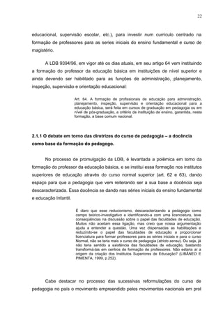 22



educacional, supervisão escolar, etc.), para investir num currículo centrado na
formação de professores para as series iniciais do ensino fundamental e curso de
magistério.

      A LDB 9394/96, em vigor até os dias atuais, em seu artigo 64 vem instituindo
a formação do professor da educação básica em instituições de nível superior e
ainda devendo ser habilitado para as funções de administração, planejamento,
inspeção, supervisão e orientação educacional:

                       Art. 64. A formação de profissionais de educação para administração,
                       planejamento, inspeção, supervisão e orientação educacional para a
                       educação básica, será feita em cursos de graduação em pedagogia ou em
                       nível de pós-graduação, a critério da instituição de ensino, garantida, nesta
                       formação, a base comum nacional.




2.1.1 O debate em torno das diretrizes do curso de pedagogia – a docência
como base da formação do pedagogo.


      No processo de promulgação da LDB, é levantada a polêmica em torno da
formação do professor da educação básica, e se institui essa formação nos institutos
superiores de educação através do curso normal superior (art. 62 e 63), dando
espaço para que a pedagogia que vem reiterando ser a sua base a docência seja
descaracterizada. Essa docência se dando nas séries iniciais do ensino fundamental
e educação Infantil.

                       É claro que esse reducionismo, descaracterizando a pedagogia como
                       campo teórico-investigativo e identificando-a com uma licenciatura, teve
                       conseqüências na discussão sobre o papel das faculdades de educação.
                       Muitos não aceitam essa ligação, mas creio que nossa argumentação
                       ajuda a entender a questão. Uma vez dispensadas as habilitações e
                       reduzindo-se o papel das faculdades de educação a proporcionar
                       licenciatura para formar professores para as séries iniciais e para o curso
                       Normal, não se teria mais o curso de pedagogia (stricto sensu). Ou seja, já
                       não teria sentido a existência das faculdades de educação, bastando
                       transformá-las em centros de formação de professores. Não estaria aí a
                       origem da criação dos Institutos Superiores de Educação? (LIBÂNEO E
                       PIMENTA, 1999, p.252).




      Cabe destacar no processo das sucessivas reformulações do curso de
pedagogia no país o movimento empreendido pelos movimentos nacionais em prol
 