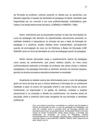 23



da formação do professor, estando presente no debate que se aprofundou nas
décadas seguintes a respeito da identidade do pedagogo no Brasil, identidade esta
fragmentada por um currículo e por uma profissionalização insatisfatórios para
realizar uma tarefa efetivamente educativa. (LIBÂNEO e PIMENTA, 1999).




       Assim, entendendo que as proposições trazidas no bojo das formulações do
curso de pedagogia não atendiam às especificidades educacionais presentes na
realidade brasileira e baseando-se no princípio de que a base da formação do
pedagogo é a docência, amplos debates foram empreendidos, principalmente
quando da promulgação da nova Lei de Diretrizes e Bases da Educação (LDB
9394/96), tanto em torno da identidade do curso de pedagogia quanto do pedagogo.



       Dentro dessas discussões surge o questionamento acerca da pedagogia
como campo de conhecimento, que possui estatuto próprio, ou mero curso
profissionalizante destinado à formação do professor das séries iniciais e matérias
pedagógicas e do pedagogo licenciado ou bacharel, atuando nos diversos espaços,
gerindo os diversos processos educativos presentes na sociedade.



       Atualmente os debates acerca das reformulações para o curso de pedagogia
giram em torno da tese de que o mesmo destina-se à formação de um profissional
habilitado a atuar no ensino em educação infantil e nas séries iniciais do ensino
fundamental, na organização e na gestão de sistemas, unidades e projetos
educacionais e na produção e difusão do conhecimento, em diversas áreas da
educação, tendo a docência como base obrigatória de sua formação e identidade
profissional.

                     Com uma história construída e consolidada no cotidiano das Faculdades e
                     Centros de Educação do país, o curso de graduação em Pedagogia, nos
                     anos 90, emergiu como o principal lócus da formação docente dos
                     educadores para atuar na educação básica, na Educação Infantil e nos Anos
                     Iniciais do Ensino Fundamental. Dentro desse escopo, a formação dos
                     profissionais da educação, no Curso de Pedagogia, constitui
                     reconhecidamente um dos principais requisitos para o desenvolvimento da
                     educação básica no país.(ANFOPE, ANPED, CEDES, 2004. Disponível em
                     www. anped. org. br).
 